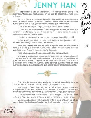 14
—Empezamos a salir en septiembre. —Al menos eso es cierto—. No
estamos juntos ahora; nos hallamos en un tipo de descanso…. Pero soy…
optimista.
Kitty me clava un dedo en la mejilla, haciendo un hoyuelo con su
meñique. —Estás sonriendo —dice, y también sonríe. Se acerca más a mí—.
Haz las paces con él hoy, ¿de acuerdo? Quiero que Peter vuelva.
—No es así de simple —digo, ¿aunque tal vez podría serlo?
—Claro que es así de simple. Todavía le gustas, mucho, solo dile que
también te gusta aún, y pum. Juntos de nuevo y será como si nunca lo
hubieras echado de nuestra casa.
Los ojos de Heaven se agrandan. —Lara Jean, ¿rompiste con él?
—Caray, ¿es tan difícil de creer? —Entrecierro los ojos hacia ella, y
Heaven abre y luego sabiamente, cierra la boca.
Echa otro vistazo a la foto de Peter. Luego se pone de pie para ir al
baño, y a la vez que cierra la puerta, dice—: Todo lo que puedo decir es,
que si ese chico fuera mi novio, nunca lo dejaría ir.
Todo mi cuerpo se estremece cuando dice esas palabras.
Una vez tuve el mismo pensamiento sobre Josh, y mírame ahora: Es
como si un millón de años hubieran pasado y él solo es un recuerdo. No
quiero ser así con Peter. La lejanía de los viejos sentimientos, como cuando
lo intentas con todas tus fuerzas, pero apenas puedes verle el rostro
cuando cierras los ojos. No importa qué, siempre quiero recordar su rostro.
A la hora de irnos, me estoy poniendo mi abrigo cuando la carta de
Peter se cae de mi bolsillo. Margot la recoge. —¿Otra carta?
Me sonrojo. Con prisas, digo—: No sé todavía cuando debería
entregársela, si debería dejarla en su buzón de correo, o si debería
enviársela por correo de verdad. ¿O cara a cara? Gogo, ¿qué opinas?
—Simplemente deberías hablarle —dice Margot—. Ve ahora. Papá
te llevará. Vas a su casa, le entregas la carta, y entonces ves qué dice.
Mi corazón bombea violentamente ante la idea. ¿Ahora? ¿Ir allí, sin
avisar, sin un plan? —No lo sé —dudo—. Siento que debo pensarlo más.
 