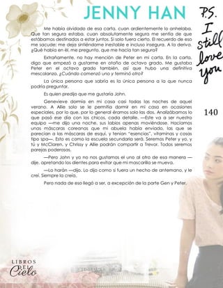 140
Me había olvidado de esa carta, cuan ardientemente lo anhelaba.
Que tan segura estaba, cuan absolutamente segura me sentía de que
estábamos destinados a estar juntos. Si solo fuera cierto. El recuerdo de eso
me sacude; me deja sintiéndome inestable e incluso insegura. A la deriva.
¿Qué había en él, me pregunto, que me hacía tan segura?
Extrañamente, no hay mención de Peter en mi carta. En la carta,
digo que empezó a gustarme en otoño de octavo grado. Me gustaba
Peter en el octavo grado también, así que hubo una definitiva
mescolanza. ¿Cuándo comenzó uno y terminó otro?
La única persona que sabría es la única persona a la que nunca
podría preguntar.
Es quien predijo que me gustaría John.
Genevieve dormía en mi casa casi todas las noches de aquel
verano. A Allie solo se le permitía dormir en mi casa en ocasiones
especiales, por lo que, por lo general éramos solo las dos. Analizábamos lo
que pasó ese día con los chicos, cada detalle. —Este va a ser nuestro
equipo —me dijo una noche, sus labios apenas moviéndose. Hacíamos
unas máscaras coreanas que mi abuela había enviado, las que se
parecían a las máscaras de esquí, y tenían “esencias”, vitaminas y cosas
tipo spa—. Esto es como la escuela secundaria será. Seremos Peter y yo, y
tú y McClaren, y Chrissy y Allie podrán compartir a Trevor. Todos seremos
parejas poderosas.
—Pero John y yo no nos gustamos el uno al otro de esa manera —
dije, apretando los dientes para evitar que mi mascarilla se mueva.
—Lo harán —dijo. Lo dijo como si fuera un hecho de antemano, y le
creí. Siempre la creía.
Pero nada de eso llegó a ser, a excepción de la parte Gen y Peter.
 
