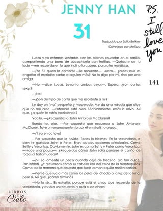 141
Traducido por Sofía Belikov
Corregido por Meliizza
Lucas y yo estamos sentados con las piernas cruzadas en el pasillo,
compartiendo una barra de bizcochuelo con frutillas. —Quédate de tu
lado —me recuerda en lo que inclino la cabeza para otro mordisco.
—¡Yo fui quien la compró! —le recuerdo—. Lucas… ¿crees que es
engañar el escribirle cartas a alguien más? No lo digo por mí, sino por una
amiga.
—No —dice Lucas. Levanta ambas cejas—. Espera, ¿son cartas
sexys?
—¡No!
—¿Son del tipo de carta que me escribiste a mí?
Le doy un “no” pequeño y moderado. Me da una mirada que dice
que no me cree. —Entonces está bien. Técnicamente, estás a salvo. Así
que, ¿a quién le estás escribiendo?
Vacilo. —¿Recuerdas a John Ambrose McClaren?
Rueda los ojos. —Por supuesto que recuerdo a John Ambrose
McClaren. Tuve un enamoramiento por él en séptimo grado.
—¡Y yo en octavo!
—Por supuesto que lo tuviste. Todos lo hicimos. En la secundaria, o
bien te gustaba John o Peter. Eran las dos opciones principales. Como
Betty y Veronica. Obviamente, John es como Betty y Peter como Veronica.
—Hace una pausa—. ¿Recuerdas cómo John solía ganarse el cariño de
todos al tartamudear?
—¡Sí! Lo lamenté un poco cuando dejó de hacerlo. Era tan dulce.
Tan infantil. ¿Y recuerdas cómo su cabello era del color de la mantequilla?
Como, de la manera que apuesto que luce la mantequilla recién batida.
—Pensé que lucía más como los pelos del choclo a la luz de la luna,
pero sí. Así que, ¿cómo terminó?
—No lo sé… Es extraño, porque está el chico que recuerdo de la
secundaria, y es sólo un recuerdo, y está el de ahora.
 