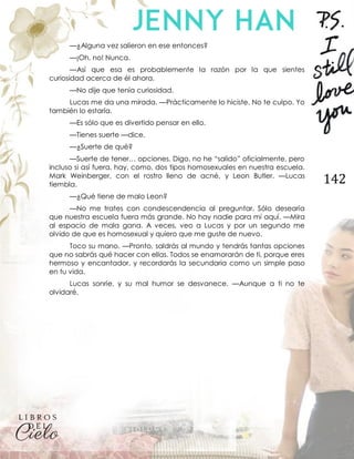 142
—¿Alguna vez salieron en ese entonces?
—¡Oh, no! Nunca.
—Así que esa es probablemente la razón por la que sientes
curiosidad acerca de él ahora.
—No dije que tenía curiosidad.
Lucas me da una mirada. —Prácticamente lo hiciste. No te culpo. Yo
también lo estaría.
—Es sólo que es divertido pensar en ello.
—Tienes suerte —dice.
—¿Suerte de qué?
—Suerte de tener… opciones. Digo, no he “salido” oficialmente, pero
incluso si así fuera, hay, como, dos tipos homosexuales en nuestra escuela.
Mark Weinberger, con el rostro lleno de acné, y Leon Butler. —Lucas
tiembla.
—¿Qué tiene de malo Leon?
—No me trates con condescendencia al preguntar. Sólo desearía
que nuestra escuela fuera más grande. No hay nadie para mí aquí. —Mira
al espacio de mala gana. A veces, veo a Lucas y por un segundo me
olvido de que es homosexual y quiero que me guste de nuevo.
Toco su mano. —Pronto, saldrás al mundo y tendrás tantas opciones
que no sabrás qué hacer con ellas. Todos se enamorarán de ti, porque eres
hermoso y encantador, y recordarás la secundaria como un simple paso
en tu vida.
Lucas sonríe, y su mal humor se desvanece. —Aunque a ti no te
olvidaré.
 