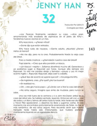 143
Traducido Por Lilizita15
Corregido por Mary
—Los Pearces finalmente vendieron su casa, —dice papi,
amontonando más ensalada de espinacas en el plato de Kitty—.
Tendremos nuevos vecinos en un mes.
Kitty reacciona. —¿Tienen niños?
—Donie dijo que están retirados.
Kitty hace ruido de nauseas. —Gente adulta. ¡Aburrido! ¿Tienen
nietos al menos?
—No me dijo, pero no lo creo. Probablemente tirarán la vieja casa
del árbol.
Paro a medio masticar. —¿Demolerán nuestra casa del árbol?
Papi asiente. —Creo que ellos pondrán un kiosco.
—¡Un kiosco! —repito—. Solíamos divertirnos mucho allí. Genevieve y
yo podíamos jugar a Rapunzel por horas. Aunque ella siempre era
Rapunzel. Yo solo me paraba abajo y llamaba —pauso y uso mi mejor
acento inglés—, Rapunzel, Rapunzel, deja caer tu cabello.
—¿Qué tipo de acento se supone que es? —me pregunta Kitty.
—De Inglaterra, creo. ¿Por qué? ¿No fue bueno?
—En realidad no.
—Oh. —Me giro hacia papi—. ¿Cuándo van a tirar la casa del árbol?
—No estoy seguro. Imagino que antes de mudarse, pero nunca se
sabe.
Una vez miré fuera de la ventana y vi a John McClaren arriba en la
casa del árbol solo. Se hallaba sentado, leyendo. Entonces salí con un par
de sodas y un libro y leímos allí arriba toda la tarde. Más tarde ese día Peter
y Trevor Pike aparecieron, y dejamos los libros y jugamos cartas. En ese
momento me encontraba profundamente enamorada de Peter, no fue lo
más romántico, de eso estoy segura. Pero recuerdo sentir que nuestra
tranquila tarde había sido interrumpida, que hubiera preferido
mantenerme leyendo en un agradable silencio.
 
