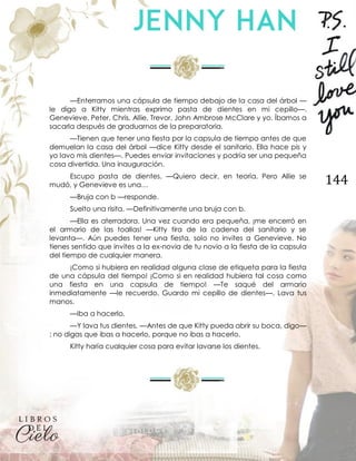 144
—Enterramos una cápsula de tiempo debajo de la casa del árbol —
le digo a Kitty mientras exprimo pasta de dientes en mi cepillo—.
Genevieve, Peter, Chris, Allie, Trevor, John Ambrose McClare y yo. Íbamos a
sacarla después de graduarnos de la preparatoria.
—Tienen que tener una fiesta por la capsula de tiempo antes de que
demuelan la casa del árbol —dice Kitty desde el sanitario. Ella hace pis y
yo lavo mis dientes—. Puedes enviar invitaciones y podría ser una pequeña
cosa divertida. Una inauguración.
Escupo pasta de dientes. —Quiero decir, en teoría. Pero Allie se
mudó, y Genevieve es una…
—Bruja con b —responde.
Suelto una risita. —Definitivamente una bruja con b.
—Ella es aterradora. Una vez cuando era pequeña, ¡me encerró en
el armario de las toallas! —Kitty tira de la cadena del sanitario y se
levanta—. Aún puedes tener una fiesta, solo no invites a Genevieve. No
tienes sentido que invites a la ex-novia de tu novio a la fiesta de la capsula
del tiempo de cualquier manera.
¡Como si hubiera en realidad alguna clase de etiqueta para la fiesta
de una cápsula del tiempo! ¡Como si en realidad hubiera tal cosa como
una fiesta en una capsula de tiempo! —Te saqué del armario
inmediatamente —le recuerdo. Guardo mi cepillo de dientes—. Lava tus
manos.
—Iba a hacerlo.
—Y lava tus dientes. —Antes de que Kitty pueda abrir su boca, digo—
: no digas que ibas a hacerlo, porque no ibas a hacerlo.
Kitty haría cualquier cosa para evitar lavarse los dientes.
 