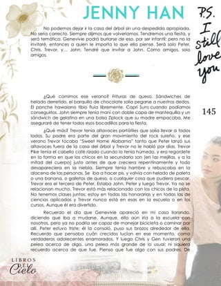 145
No podemos dejar ir la casa del árbol sin una despedida apropiada.
No sería correcto. Siempre dijimos que volveríamos. Tendremos una fiesta, y
será temática. Genevivie podrá burlarse de eso, por ser infantil; pero no la
invitaré, entonces a quien le importa lo que ella piense. Será solo Peter,
Chris, Trevor, y… John. Tendré que invitar a John. Como amigos, solo
amigos.
¿Qué comimos ese verano? Frituras de queso. Sándwiches de
helado derretido, el barquillo de chocolate solía pegarse a nuestros dedos.
El ponche hawaiano tibio fluía libremente. Capri Suns cuando podíamos
conseguirlos. John siempre tenía maní con doble capa de mantequilla y un
sándwich de gelatina en una bolsa Ziplock que su madre empacaba. Me
aseguraré de tener todos esos bocadillos para la fiesta.
¿Qué más? Trevor tenía altavoces portátiles que solía llevar a todos
lados. Su padre era parte del gran movimiento del rock sureño, y ese
verano Trevor tocaba “Sweet Home Alabama” tanto que Peter lanzó sus
altavoces fuera de la casa del árbol y Trevor no le habló por días. Trevor
Pike tenía el cabello café rizado cuando lo tenía húmedo, y era regordete
en la forma en que los chicos en la secundaria son (en las mejillas, y a la
mitad del cuerpo) justo antes de que creciera repentinamente y todo
desapareciera en la niebla. Siempre tenía hambre y rebuscaba en la
alacena de las personas. Se iba a hacer pis, y volvía con helado de paleta
o una banana, o galletas de queso, o cualquier cosa que pudiera pescar.
Trevor era el tercero de Peter. Estaba John, Peter y luego Trevor. Ya no se
relacionan mucho. Trevor está más relacionado con los chicos de la pista.
No tenemos clases juntos; estoy en todas las honorarias y en todas las de
ciencias aplicadas y Trevor nunca está en esas en la escuela o en los
cursos. Aunque él era divertido.
Recuerdo el día que Genevivie apareció en mi casa llorando,
diciendo que iba a mudarse. Aunque, ella aún iría a la escuela con
nosotros, pero ya no podría ser capaz de manejar bicicleta o caminar por
allí. Peter estuvo triste; él la consoló, puso sus brazos alrededor de ella.
Recuerdo que pensaba cuán crecidos lucían en ese momento, como
verdaderos adolecentes enamorados. Y luego Chris y Gen tuvieron una
pelea acerca de algo, una pelea más grande de lo usual; ni siquiera
recuerdo acerca de que fue. Pienso que fue algo con sus padres. De
 
