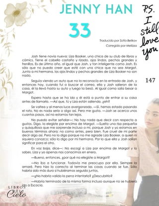 147
Traducido por Sofía Belikov
Corregido por Meliizza
Josh tiene novia nueva: Liza Booker, una chica de su club de libros y
cómics. Tiene el cabello castaño y rizado, ojos lindos, pechos grandes y
frenillos. Es de último año, al igual que Josh, y tan inteligente como Josh. Es
sólo que no puedo creer que esté con una chica que no sea Margot.
Junto a mi hermana, los ojos lindos y pechos grandes de Liza Booker no son
nada.
Seguía viendo un auto que no lo reconocía en la entrada de Josh, y
entonces hoy, cuando fui a buscar el correo, ella y Josh salieron de la
casa, él la llevó hasta su auto y luego la besó. Al igual como solía besar a
Margot.
Espero hasta que se ha ido y él está a punto de entrar a su casa
antes de llamarlo. —Así que, tú y Liza están saliendo, ¿eh?
Se voltea y al menos luce avergonzado. —Sí, hemos estado pasando
el rato. No es nada serio o algo así. Pero me gusta. —Josh se acerca unos
cuantos pasos, así no estamos tan lejos.
No puedo evitar señalar—: No hay nada que decir con respecto a
gustos. Digo, la elegiste por encima de Margot. —Suelto una risa pequeña
y quisquillosa que me sorprende incluso a mí, porque Josh y yo estamos en
buenos términos ahora; no como antes, pero bien. Fue cruel de mi parte
decir algo así. Pero no lo digo porque no me agrade Liza Booker, a quien ni
siquiera conozco; sólo lo digo por mi hermana. Por lo que ella y Josh solían
significar para el otro.
En voz baja, dice—: No escogí a Liza por encima de Margot y lo
sabes. Liza y yo apenas nos conocimos en enero.
—Bueno, entonces, ¿por qué no elegiste a Margot?
—No iba a funcionar. Todavía me preocupo por ella. Siempre la
amaré. Pero hizo lo correcto al terminar las cosas cuando se fue. Sólo
habría sido más duro si hubiéramos seguido juntos.
—¿No habría valido la pena intentarlo? ¿Descubrirlo?
—Habría terminado de la misma forma incluso aunque no se hubiera
ido a Escocia.
 