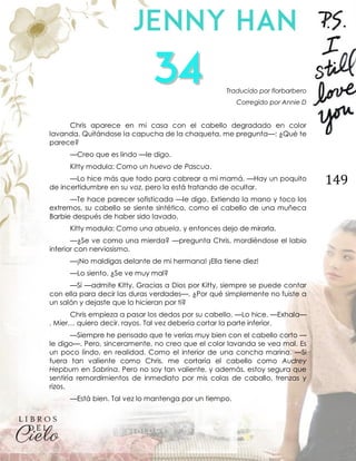 149
Traducido por florbarbero
Corregido por Annie D
Chris aparece en mi casa con el cabello degradado en color
lavanda. Quitándose la capucha de la chaqueta, me pregunta—: ¿Qué te
parece?
—Creo que es lindo —le digo.
Kitty modula: Como un huevo de Pascua.
—Lo hice más que todo para cabrear a mi mamá. —Hay un poquito
de incertidumbre en su voz, pero la está tratando de ocultar.
—Te hace parecer sofisticada —le digo. Extiendo la mano y toco los
extremos, su cabello se siente sintético, como el cabello de una muñeca
Barbie después de haber sido lavado.
Kitty modula: Como una abuela, y entonces dejo de mirarla.
—¿Se ve como una mierda? —pregunta Chris, mordiéndose el labio
inferior con nerviosismo.
—¡No maldigas delante de mi hermana! ¡Ella tiene diez!
—Lo siento. ¿Se ve muy mal?
—Sí —admite Kitty. Gracias a Dios por Kitty, siempre se puede contar
con ella para decir las duras verdades—. ¿Por qué simplemente no fuiste a
un salón y dejaste que lo hicieran por ti?
Chris empieza a pasar los dedos por su cabello. —Lo hice. —Exhala—
. Mier… quiero decir, rayos. Tal vez debería cortar la parte inferior.
—Siempre he pensado que te verías muy bien con el cabello corto —
le digo—. Pero, sinceramente, no creo que el color lavanda se vea mal. Es
un poco lindo, en realidad. Como el interior de una concha marina. —Si
fuera tan valiente como Chris, me cortaría el cabello como Audrey
Hepburn en Sabrina. Pero no soy tan valiente, y además, estoy segura que
sentiría remordimientos de inmediato por mis colas de caballo, trenzas y
rizos.
—Está bien. Tal vez lo mantenga por un tiempo.
 