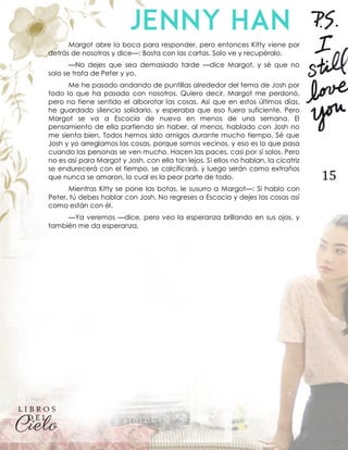15
Margot abre la boca para responder, pero entonces Kitty viene por
detrás de nosotras y dice—: Basta con las cartas. Solo ve y recupéralo.
—No dejes que sea demasiado tarde —dice Margot, y sé que no
solo se trata de Peter y yo.
Me he pasado andando de puntillas alrededor del tema de Josh por
todo lo que ha pasado con nosotros. Quiero decir, Margot me perdonó,
pero no tiene sentido el alborotar las cosas. Así que en estos últimos días,
he guardado silencio solidario, y esperaba que eso fuera suficiente. Pero
Margot se va a Escocia de nuevo en menos de una semana. El
pensamiento de ella partiendo sin haber, al menos, hablado con Josh no
me sienta bien. Todos hemos sido amigos durante mucho tiempo. Sé que
Josh y yo arreglamos las cosas, porque somos vecinos, y eso es lo que pasa
cuando las personas se ven mucho. Hacen las paces, casi por sí solos. Pero
no es así para Margot y Josh, con ella tan lejos. Si ellos no hablan, la cicatriz
se endurecerá con el tiempo, se calcificará, y luego serán como extraños
que nunca se amaron, lo cual es la peor parte de todo.
Mientras Kitty se pone las botas, le susurro a Margot—: Si hablo con
Peter, tú debes hablar con Josh. No regreses a Escocia y dejes las cosas así
como están con él.
—Ya veremos —dice, pero veo la esperanza brillando en sus ojos, y
también me da esperanza.
 
