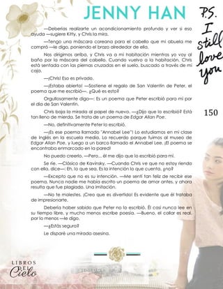 150
—Deberías realizarte un acondicionamiento profundo y ver si eso
ayuda —sugiere Kitty, y Chris la mira.
—Tengo una máscara coreana para el cabello que mi abuela me
compró —le digo, poniendo el brazo alrededor de ella.
Nos dirigimos arriba, y Chris va a mi habitación mientras yo voy al
baño por la máscara del cabello. Cuando vuelvo a la habitación, Chris
está sentada con las piernas cruzadas en el suelo, buscado a través de mi
caja.
—¡Chris! Eso es privado.
—¡Estaba abierto! —Sostiene el regalo de San Valentín de Peter, el
poema que me escribió—. ¿Qué es esto?
Orgullosamente digo—: Es un poema que Peter escribió para mí por
el día de San Valentín.
Chris baja la mirada al papel de nuevo. —¿Dijo que lo escribió? Está
tan lleno de mierda. Se trata de un poema de Edgar Allan Poe.
—No, definitivamente Peter lo escribió.
—¡Es ese poema llamado "Annabel Lee”! Lo estudiamos en mi clase
de Inglés en la escuela media. Lo recuerdo porque fuimos al museo de
Edgar Allan Poe, y luego a un barco llamado el Annabel Lee. ¡El poema se
encontraba enmarcado en la pared!
No puedo creerlo. —Pero... él me dijo que lo escribió para mí.
Se ríe. —Clásico de Kavinsky. —Cuando Chris ve que no estoy riendo
con ella, dice—: Eh, lo que sea. Es la intención lo que cuenta, ¿no?
—Excepto que no es su intención. —Me sentí tan feliz de recibir ese
poema. Nunca nadie me había escrito un poema de amor antes, y ahora
resulta que fue plagiado. Una imitación.
—No te molestes. ¡Creo que es divertido! Es evidente que él trataba
de impresionarte.
Debería haber sabido que Peter no lo escribió. Él casi nunca lee en
su tiempo libre, y mucho menos escribe poesía. —Bueno, el collar es real,
por lo menos —le digo.
—¿Estás segura?
Le disparé una mirada asesina.
 