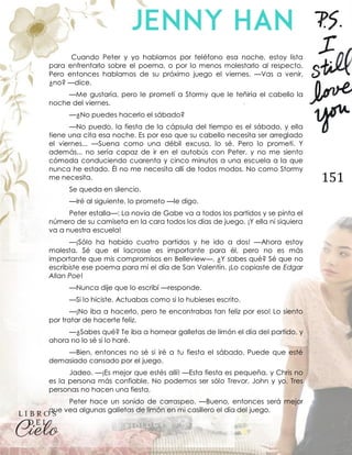 151
Cuando Peter y yo hablamos por teléfono esa noche, estoy lista
para enfrentarlo sobre el poema, o por lo menos molestarlo al respecto.
Pero entonces hablamos de su próximo juego el viernes. —Vas a venir,
¿no? —dice.
—Me gustaría, pero le prometí a Stormy que le teñiría el cabello la
noche del viernes.
—¿No puedes hacerlo el sábado?
—No puedo, la fiesta de la cápsula del tiempo es el sábado, y ella
tiene una cita esa noche. Es por eso que su cabello necesita ser arreglado
el viernes... —Suena como una débil excusa, lo sé. Pero lo prometí. Y
además... no sería capaz de ir en el autobús con Peter, y no me siento
cómoda conduciendo cuarenta y cinco minutos a una escuela a la que
nunca he estado. Él no me necesita allí de todos modos. No como Stormy
me necesita.
Se queda en silencio.
—Iré al siguiente, lo prometo —le digo.
Peter estalla—: La novia de Gabe va a todos los partidos y se pinta el
número de su camiseta en la cara todos los días de juego. ¡Y ella ni siquiera
va a nuestra escuela!
—¡Sólo ha habido cuatro partidos y he ido a dos! —Ahora estoy
molesta. Sé que el lacrosse es importante para él, pero no es más
importante que mis compromisos en Belleview—. ¿Y sabes qué? Sé que no
escribiste ese poema para mí el día de San Valentín. ¡Lo copiaste de Edgar
Allan Poe!
—Nunca dije que lo escribí —responde.
—Si lo hiciste. Actuabas como si lo hubieses escrito.
—¡No iba a hacerlo, pero te encontrabas tan feliz por eso! Lo siento
por tratar de hacerte feliz.
—¿Sabes qué? Te iba a hornear galletas de limón el día del partido, y
ahora no lo sé si lo haré.
—Bien, entonces no sé si iré a tu fiesta el sábado. Puede que esté
demasiado cansado por el juego.
Jadeo. —¡Es mejor que estés allí! —Esta fiesta es pequeña, y Chris no
es la persona más confiable. No podemos ser sólo Trevor, John y yo. Tres
personas no hacen una fiesta.
Peter hace un sonido de carraspeo. —Bueno, entonces será mejor
que vea algunas galletas de limón en mi casillero el día del juego.
 