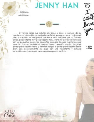 152
—Está bien.
—Está bien.
El viernes traigo sus galletas de limón y pinto el número de su
camiseta en mis mejillas, para deleite de Peter. Me agarra y me arroja en el
aire, y su sonrisa es tan grande. Me hace sentir culpable por no hacerlo
antes, porque tomó muy poco hacerlo feliz. Ahora me doy cuenta de que
son las pequeñas cosas, los pequeños esfuerzos, los que mantienen una
relación. Y ahora también sé que en alguna pequeña medida tengo el
poder para hacerle daño y también tengo el poder para hacerlo sentir
bien. Este descubrimiento me deja con una inquietante y extraña
sensación en mi pecho por razones que no puedo explicar.
 