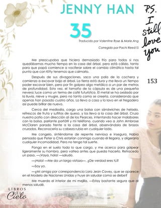 153
Traducido por Valentine Rose & Marie.Ang
Corregido por Pachi Reed15
Me preocupaba que hiciera demasiado frío para todos si nos
quedábamos mucho tiempo en la casa del árbol, pero está cálido, tanto
para que papá comience a vociferar sobre el cambio climático hasta tal
punto que con Kitty tenemos que calmarlo.
Después de sus divagaciones, saco una pala de la cochera y
comienzo a excavar bajo el árbol. La tierra está dura y me lleva un tiempo
poder excavar bien, pero por fin golpeo algo metálico a un par de metros
de profundidad. Esta vez, el tamaño de la cápsula es de una pequeña
nevera; luce como un termo de café futurístico. El metal se ha oxidado por
la lluvia, nieve y mugre, pero no tanto como se creería, considerando que
apenas han pasado cuatro años. Lo llevo a casa y lo lavo en el fregadero
así puede brillar de nuevo.
Cerca del mediodía, cargo una bolsa con sándwiches de helado,
refrescos de fruta y suflitos de queso, y los llevo a la casa del árbol. Cruzo
nuestro patio con dirección al de los Pearces, intentando hacer malabares
con la bolsa, parlante portátil y mi teléfono, cuando veo a John Ambrose
McClaren parado frente a la casa del árbol, observándola de brazos
cruzados. Reconocería su cabeza rubia en cualquier lado.
Me congelo, sintiéndome de repente nerviosa e insegura. Había
pensado que Peter o Chris estarían conmigo cuando él llegara, y aligeraría
cualquier incomodidad. Pero no tengo tal suerte.
Pongo en el suelo todo lo que cargo, y me acerco para golpear
ligeramente su hombro, pero voltea antes que pueda hacerlo. Retrocedo
un paso. —¡Vaya, hola! —saludo.
—¡Hola! —Me da un largo vistazo—. ¿De verdad eres tú?
—Soy yo.
—¿Mi amiga por correspondencia Lara Jean Covey, que se aparece
en el Modelo de Naciones Unidas y huye sin saludar como se debe?
Me muerdo el interior de mi mejilla. —Estoy bastante segura que al
menos saludé.
 