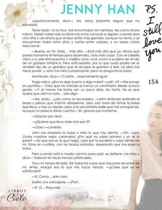 154
Juguetonamente, dice—: No, estoy bastante seguro que no
saludaste.
Tiene razón: no lo hice. Me encontraba tan nerviosa. Así como ahora
mismo. Debió haber sido la distancia entre conocer a alguien cuando eras
una niña y ver ahora que ambos están más grandes, aunque no tanto, y se
encuentran todos estos años y cartas entre ustedes, y no sabes cómo
reaccionar.
—Bueno, en fin. Estás… más alto. —Está más alto que yo. Ahora que
puedo tomarme el tiempo para observarlo, noto más cosas. Con el cabello
claro y su piel blanquecina y mejillas rosas, luce como si pudiera ser el hijo
de un granjero británico. Pero está esbelto, por lo que quizá podría ser el
sensible hijo de un granjero que se escapa al granero a leer. La idea me
hace sonreír, y John me mira curiosamente, pero no pregunta la razón.
Asintiendo, dice—: Tú estás… exactamente igual.
Trago saliva. ¿Eso es algo bueno o algo malo? —¿Ah, sí? —Me pongo
en puntitas—. Creo que he crecido al menos un centímetro desde octavo
grado. —Y al menos mis botas son un poco altas. No tanto. No es que
quiera que John lo note… solo digo.
—No, estás… justo como te recordaba. —John Ambrose extiende el
brazo y pienso que intenta abrazarme, pero solo trata de tomar la bolsa
que llevo, y hay un rápido, pero a la vez extraño baile que me avergüenza,
aunque no parece darse cuenta—. Eh, gracias por invitarme.
—Gracias por venir.
—¿Quieres que lleve todo esto por ti?
—Claro —contesto.
John me arrebata la bolsa y mira lo que hay dentro. —Oh, vaya.
¡Todos nuestros viejos caramelos! ¿Por qué no subes primero y yo te lo
paso? —Así que eso es lo que hago: subo por la escalera y sube detrás de
mí. Estoy en cuclillas, con los brazos estirados, esperando que me pase la
bolsa.
Pero cuando está a medio camino para subir, se detiene, me mira y
dice—: Todavía te haces trenzas sofisticadas.
Toco mi trenza de lado. De todas las cosas que hay para recordar de
mí. Antes, Margot era la que me hacía trenzas. —¿Crees que se ve
sofisticado?
—Sí. Como… pan caro.
Suelto una carcajada. —¡Pan!
—Sí. O… Rapunzel.
 
