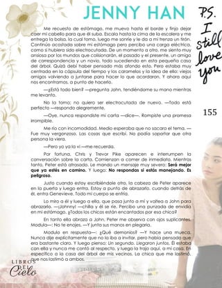 155
Me recuesto de estómago, me muevo hasta el borde y finjo dejar
caer mi cabello para que él suba. Escala hasta la cima de la escalera y me
entrega la bolsa, la cual tomo, luego me sonríe y le da a mi trenza un tirón.
Continúo acostada sobre mi estómago pero percibo una carga eléctrica,
como si hubiera sido electrocutada. De un momento a otro, me siento muy
ansiosa por los mundos que colisionarán, el pasado y el presente, un amigo
de correspondencia y un novio, todo sucediendo en esta pequeña casa
del árbol. Quizá debí haber pensado más afondo esto. Pero estaba muy
centrada en la cápsula del tiempo y los caramelos y la idea de ello: viejos
amigos volviendo a juntarse para hacer lo que acordaron. Y ahora aquí
nos encontramos, a punto de hacerlo.
—¿Está todo bien? —pregunta John, tendiéndome su mano mientras
me levanto.
No la tomo; no quiero ser electrocutada de nuevo. —Todo está
perfecto —respondo alegremente.
—Oye, nunca respondiste mi carta —dice—. Rompiste una promesa
irrompible.
Me río con incomodidad. Medio esperaba que no sacara el tema. —
Fue muy vergonzoso. Las cosas que escribí. No podía soportar que otra
persona la viera.
—Pero yo ya la vi —me recuerda.
Por fortuna, Chris y Trevor Pike aparecen e interrumpen la
conversación sobre la carta. Comienzan a comer de inmediato. Mientras
tanto, Peter está atrasado. Le mando un mensaje muy severo: Será mejor
que ya estés en camino. Y luego: No respondas si estás manejando. Es
peligroso.
Justo cuando estoy escribiéndole otro, la cabeza de Peter aparece
en la puerta y luego entra. Estoy a punto de abrazarlo, cuando detrás de
él, entra Genevieve. Todo mi cuerpo se enfría.
Lo miro a él y luego a ella, que pasa junto a mí y voltea a John para
abrazarlo. —¡Johnny! —chilla y él se ríe. Percibo una punzada de envidia
en mi estómago. ¿Todos los chicos están encantados por esa chica?
En tanto ella abraza a John, Peter me observa con ojos suplicantes.
Modula—: No te enojes. —Y junta sus manos en plegaria.
Modulo en respuesta—: ¿Qué demonios? —Y hace una mueca.
Nunca dije explícitamente que no la iba a invitar, pero había pensado que
era bastante claro. Y luego pienso; Un segundo. Llegaron juntos. Él estaba
con ella y nunca me contó al respecto, y luego la trajo aquí, a mi casa. En
específico a la casa del árbol de mis vecinos. La chica que me lastimó,
que nos lastimó a ambos.
 