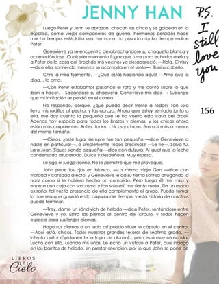 156
Luego Peter y John se abrazan, chocan las cinco y se golpean en la
espalda, como viejos compañeros de guerra, hermanos perdidos hace
mucho tiempo. —Maldita sea, hermano, ha pasado mucho tiempo —dice
Peter.
Genevieve ya se encuentra desabrochándose su chaqueta blanca y
acomodándose. Cualquier momento fugaz que tuve para echarlos a ella y
a Peter de la casa del árbol de mis vecinos ya desapareció. —Hola, Chrissy
—dice ella, sonriendo mientras se acomoda en el suelo—. Bonito cabello.
Chris la mira fijamente. —¿Qué estás haciendo aquí? —Amo que lo
diga… la amo.
—Con Peter estábamos pasando el rato y me contó sobre lo que
iban a hacer. —Sacándose su chaqueta, Genevieve me dice—: Supongo
que mi invitación se perdió en el correo.
No respondo, porque, ¿qué puedo decir frente a todos? Tan solo
llevo mis rodillas al pecho, y las abrazo. Ahora que estoy sentada junto a
ella, me doy cuenta lo pequeño que se ha vuelto esta casa del árbol.
Apenas hay espacio para todos los brazos y piernas, y los chicos ahora
están más corpulentos. Antes, todos, chicos y chicas, éramos más o menos
del mismo tamaño.
—Cielos, ¿este lugar siempre fue tan pequeño —dice Genevieve a
nadie en particular—, o simplemente todos crecimos? —Se ríe—. Salvo tú,
Lara Jean. Sigues siendo pequeña —dice con dulzura. Al igual que la leche
condensada azucarada. Dulce y desdeñosa. Muy espesa.
Le sigo el juego: sonrío. No le permitiré que me provoque.
John pone los ojos en blanco. —La misma vieja Gen —dice con
frialdad y cansado afecto, y Genevieve le da su tierna sonrisa arrugando la
nariz como si le hubiera hecho un cumplido. Pero luego él me mira y
enarca una ceja con sarcasmo y tan solo así, me siento mejor. De un modo
extraño, tal vez la presencia de ella complementa el grupo. Puede tomar
lo que sea que guardó en la cápsula del tiempo, y esta historia de nosotros
puede terminar.
—Trey, dame un sándwich de helado —dice Peter, sentándose entre
Genevieve y yo. Estira las piernas al centro del círculo, y todos hacen
espacio para sus largas piernas.
Hago sus piernas a un lado así puedo situar la cápsula en el centro.
—Aquí está, chicos. Todos nuestros grandes tesoros de séptimo grado. —
Intento quitar rápidamente la tapa de aluminio, pero está muy atascada.
Lucho con ella, usando mis uñas. Le echo un vistazo a Peter, que indaga
en las barritas de helado, sin prestar atención, por lo que John se pone de
 
