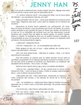 157
pie y me ayuda a desenroscarlo. Huele a jabón de pino. Agrego este dato
a la lista de las nuevas cosas que he aprendido de él.
—Y, ¿cómo haremos esto? —me pregunta Peter, con la boca llena
de helado—. ¿Lo sacaremos todo de una vez?
Había pensado más en esto. —Creo que deberíamos turnarnos para
sacar algo. Hagamos que dure, como abrir los regalos en la mañana de
navidad.
Genevieve se inclina hacia adelante con anticipación. Sin mirar,
llevo mi mano al cilindro y saco lo primero que tocan mis dedos. Es curioso;
había olvidado lo que guardé allí, pero sin tener que mirarlo, al instante sé
lo que es. Es un brazalete de amistad que me hizo Genevieve cuando
pasamos por nuestra fase de tejido en quinto grado. Un patrón rosado,
blanco y celeste. Yo también le hice uno. Un patrón morado y amarillo. Lo
más probable es que ni lo recuerde. Le echo un vistazo y su expresión está
en blanco. Sin reconocimiento alguno.
—¿Qué es? —pregunta Trevor.
—Es mío —respondo—. Es… es un brazalete que solía usar.
Peter golpea mi pie con el suyo. —¿Ese pedazo de cuerda era tu
tesoro más preciado? —se burla.
John me está observando. —Siempre lo usabas —dice, y es tierno
que incluso lo recuerde.
Una vez puesto, se supone que no debe sacarse nunca, pero lo
sacrifiqué al guardarlo en la cápsula del tiempo porque lo amaba mucho.
Tal vez esto echó a perder mi amistad con Genevieve. La maldición del
brazalete de la amistad. —Es tu turno —le digo.
Mete la mano dentro de la caja y saca una pelota de béisbol.
—Esa es mía —alardea Peter—. Es de cuando hice un home run en
Claremont Park. —John le lanza la bola, y Peter la atrapa. Examinándola,
dice—: ¡Ves, la firmé y le puse la fecha!
—Recuerdo ese día —dice Genevieve, inclinando la cabeza—. Te
fuiste corriendo del campo, y me besaste en frente de tu mamá. ¿Lo
recuerdas?
—Eh… en realidad no —balbucea Peter. Baja la mirada a la pelota,
girándola en su mano como si estuviera fascinado. No puedo creerlo. De
verdad, no.
—In-có-mo-do —dice Trevor, sofocando una risa.
Con voz suave, como nadie más que se encuentra aquí, ella le
dice—: ¿Puedo conservarla?
 