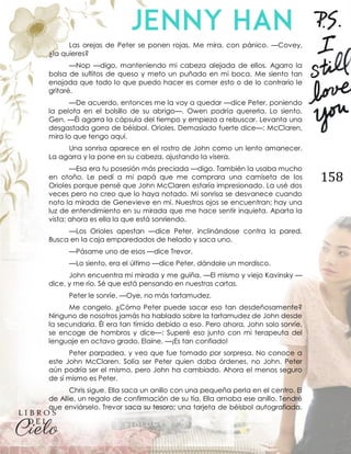 158
Las orejas de Peter se ponen rojas. Me mira, con pánico. —Covey,
¿la quieres?
—Nop —digo, manteniendo mi cabeza alejada de ellos. Agarro la
bolsa de suflitos de queso y meto un puñado en mi boca. Me siento tan
enojada que todo lo que puedo hacer es comer esto o de lo contrario le
gritaré.
—De acuerdo, entonces me la voy a quedar —dice Peter, poniendo
la pelota en el bolsillo de su abrigo—. Owen podría quererla. Lo siento,
Gen. —Él agarra la cápsula del tiempo y empieza a rebuscar. Levanta una
desgastada gorra de béisbol. Orioles. Demasiado fuerte dice—: McClaren,
mira lo que tengo aquí.
Una sonrisa aparece en el rostro de John como un lento amanecer.
La agarra y la pone en su cabeza, ajustando la visera.
—Esa era tu posesión más preciada —digo. También la usaba mucho
en otoño. Le pedí a mi papá que me comprara una camiseta de los
Orioles porque pensé que John McClaren estaría impresionado. La usé dos
veces pero no creo que lo haya notado. Mi sonrisa se desvanece cuando
noto la mirada de Genevieve en mí. Nuestros ojos se encuentran; hay una
luz de entendimiento en su mirada que me hace sentir inquieta. Aparta la
vista; ahora es ella la que está sonriendo.
—Los Orioles apestan —dice Peter, inclinándose contra la pared.
Busca en la caja emparedados de helado y saca uno.
—Pásame uno de esos —dice Trevor.
—Lo siento, era el último —dice Peter, dándole un mordisco.
John encuentra mi mirada y me guiña. —El mismo y viejo Kavinsky —
dice, y me río. Sé que está pensando en nuestras cartas.
Peter le sonríe. —Oye, no más tartamudez.
Me congelo. ¿Cómo Peter puede sacar eso tan desdeñosamente?
Ninguno de nosotros jamás ha hablado sobre la tartamudez de John desde
la secundaria. Él era tan tímido debido a eso. Pero ahora, John solo sonríe,
se encoge de hombros y dice—: Superé eso junto con mi terapeuta del
lenguaje en octavo grado, Elaine. —¡Es tan confiado!
Peter parpadea, y veo que fue tomado por sorpresa. No conoce a
este John McClaren. Solía ser Peter quien daba órdenes, no John. Peter
aún podría ser el mismo, pero John ha cambiado. Ahora el menos seguro
de sí mismo es Peter.
Chris sigue. Ella saca un anillo con una pequeña perla en el centro. El
de Allie, un regalo de confirmación de su tía. Ella amaba ese anillo. Tendré
que enviárselo. Trevor saca su tesoro; una tarjeta de béisbol autografiada.
 
