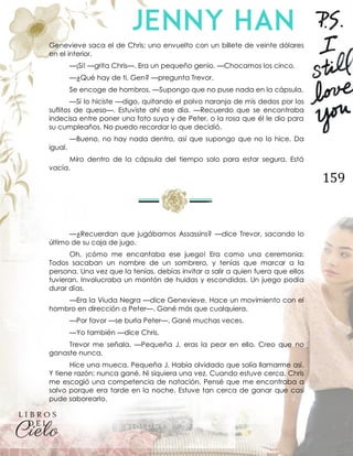 159
Genevieve saca el de Chris; uno envuelto con un billete de veinte dólares
en el interior.
—¡Sí! —grita Chris—. Era un pequeño genio. —Chocamos los cinco.
—¿Qué hay de ti, Gen? —pregunta Trevor.
Se encoge de hombros. —Supongo que no puse nada en la cápsula.
—Sí lo hiciste —digo, quitando el polvo naranja de mis dedos por los
suflitos de queso—. Estuviste ahí ese día. —Recuerdo que se encontraba
indecisa entre poner una foto suya y de Peter, o la rosa que él le dio para
su cumpleaños. No puedo recordar lo que decidió.
—Bueno, no hay nada dentro, así que supongo que no lo hice. Da
igual.
Miro dentro de la cápsula del tiempo solo para estar segura. Está
vacía.
—¿Recuerdan que jugábamos Assassins? —dice Trevor, sacando lo
último de su caja de jugo.
Oh, ¡cómo me encantaba ese juego! Era como una ceremonia:
Todos sacaban un nombre de un sombrero, y tenías que marcar a la
persona. Una vez que la tenías, debías invitar a salir a quien fuera que ellos
tuvieran. Involucraba un montón de huidas y escondidas. Un juego podía
durar días.
—Era la Viuda Negra —dice Genevieve. Hace un movimiento con el
hombro en dirección a Peter—. Gané más que cualquiera.
—Por favor —se burla Peter—. Gané muchas veces.
—Yo también —dice Chris.
Trevor me señala. —Pequeña J, eras la peor en ello. Creo que no
ganaste nunca.
Hice una mueca. Pequeña J. Había olvidado que solía llamarme así.
Y tiene razón: nunca gané. Ni siquiera una vez. Cuando estuve cerca, Chris
me escogió una competencia de natación. Pensé que me encontraba a
salvo porque era tarde en la noche. Estuve tan cerca de ganar que casi
pude saborearlo.
 