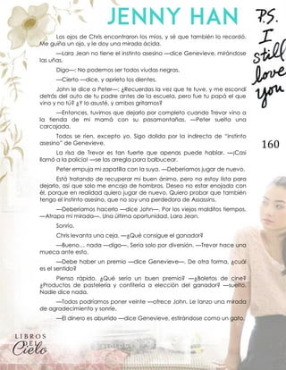 160
Los ojos de Chris encontraron los míos, y sé que también lo recordó.
Me guiña un ojo, y le doy una mirada ácida.
—Lara Jean no tiene el instinto asesino —dice Genevieve, mirándose
las uñas.
Digo—: No podemos ser todos viudas negras.
—Cierto —dice, y aprieto los dientes.
John le dice a Peter—: ¿Recuerdas la vez que te tuve, y me escondí
detrás del auto de tu padre antes de la escuela, pero fue tu papá el que
vino y no tú? ¿Y lo asusté, y ambos gritamos?
—Entonces, tuvimos que dejarlo por completo cuando Trevor vino a
la tienda de mi mamá con su pasamontañas. —Peter suelta una
carcajada.
Todos se ríen, excepto yo. Sigo dolida por la indirecta de “instinto
asesino” de Genevieve.
La risa de Trevor es tan fuerte que apenas puede hablar. —¡Casi
llamó a la policía! —se las arregla para balbucear.
Peter empuja mi zapatilla con la suya. —Deberíamos jugar de nuevo.
Está tratando de recuperar mi buen ánimo, pero no estoy lista para
dejarlo, así que solo me encojo de hombros. Deseo no estar enojada con
él, porque en realidad quiero jugar de nuevo. Quiero probar que también
tengo el instinto asesino, que no soy una perdedora de Assassins.
—Deberíamos hacerlo —dice John—. Por los viejos malditos tiempos.
—Atrapa mi mirada—. Una última oportunidad, Lara Jean.
Sonrío.
Chris levanta una ceja. —¿Qué consigue el ganador?
—Bueno… nada —digo—. Sería solo por diversión. —Trevor hace una
mueca ante esto.
—Debe haber un premio —dice Genevieve—. De otra forma, ¿cuál
es el sentido?
Pienso rápido. ¿Qué sería un buen premio? —¿Boletos de cine?
¿Productos de pastelería y confitería a elección del ganador? —suelto.
Nadie dice nada.
—Todos podríamos poner veinte —ofrece John. Le lanzo una mirada
de agradecimiento y sonríe.
—El dinero es aburrido —dice Genevieve, estirándose como un gato.
 