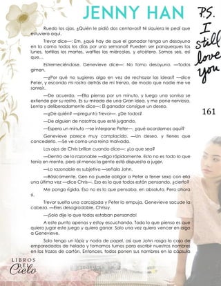161
Ruedo los ojos. ¿Quién le pidió dos centavos? Ni siquiera le pedí que
estuviera aquí.
Trevor dice—: Em, ¿qué hay de que el ganador tenga un desayuno
en la cama todos los días por una semana? Pueden ser panqueques los
lunes, tortillas los martes, waffles los miércoles, y etcétera. Somos seis, así
que…
Estremeciéndose, Genevieve dice—: No tomo desayuno. —Todos
gimen.
—¿Por qué no sugieres algo en vez de rechazar las ideas? —dice
Peter, y escondo mi rostro detrás de mi trenza, de modo que nadie me ve
sonreír.
—De acuerdo. —Ella piensa por un minuto, y luego una sonrisa se
extiende por su rostro. Es su mirada de una Gran Idea, y me pone nerviosa.
Lenta y deliberadamente dice—: El ganador consigue un deseo.
—¿De quién? —pregunta Trevor—. ¿De todos?
—De alguien de nosotros que esté jugando.
—Espera un minuto —se interpone Peter—, ¿qué acordamos aquí?
Genevieve parece muy complacida. —Un deseo, y tienes que
concederlo. —Se ve como una reina malvada.
Los ojos de Chris brillan cuando dice—: ¿Lo que sea?
—Dentro de lo razonable —digo rápidamente. Esto no es todo lo que
tenía en mente, pero al menos la gente está dispuesta a jugar.
—Lo razonable es subjetivo —señala John.
—Básicamente, Gen no puede obligar a Peter a tener sexo con ella
una última vez —dice Chris—. Eso es lo que todos están pensando, ¿cierto?
Me pongo rígida. Eso no es lo que pensaba, en absoluto. Pero ahora
sí.
Trevor suelta una carcajada y Peter lo empuja. Genevieve sacude la
cabeza. —Eres desagradable, Chrissy.
—¡Solo dije lo que todos estaban pensando!
A este punto apenas y estoy escuchando. Todo lo que pienso es que
quiero jugar este juego y quiero ganar. Solo una vez quiero vencer en algo
a Genevieve.
Solo tengo un lápiz y nada de papel, así que John rasga la caja de
emparedados de helado y tomamos turnos para escribir nuestros nombres
en los trozos de cartón. Entonces, todos ponen sus nombres en la cápsula
 