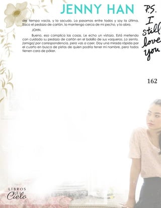 162
del tiempo vacía, y la sacudo. La pasamos entre todos y soy la última.
Saco el pedazo de cartón, lo mantengo cerca de mi pecho, y lo abro.
JOHN.
Bueno, eso complica las cosas. Le echo un vistazo. Está metiendo
con cuidado su pedazo de cartón en el bolsillo de sus vaqueros. Lo siento,
(amigo) por correspondencia, pero vas a caer. Doy una mirada rápida por
el cuarto en busca de pistas de quien podría tener mi nombre, pero todos
tienen cara de póker.
 