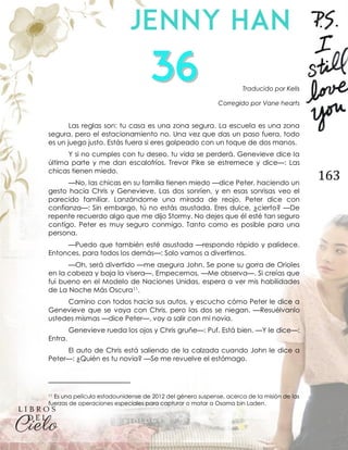 163
Traducido por Kells
Corregido por Vane hearts
Las reglas son: tu casa es una zona segura. La escuela es una zona
segura, pero el estacionamiento no. Una vez que das un paso fuera, todo
es un juego justo. Estás fuera si eres golpeado con un toque de dos manos.
Y si no cumples con tu deseo, tu vida se perderá. Genevieve dice la
última parte y me dan escalofríos. Trevor Pike se estremece y dice—: Las
chicas tienen miedo.
—No, las chicas en su familia tienen miedo —dice Peter, haciendo un
gesto hacia Chris y Genevieve. Las dos sonríen, y en esas sonrisas veo el
parecido familiar. Lanzándome una mirada de reojo, Peter dice con
confianza—: Sin embargo, tú no estás asustada. Eres dulce, ¿cierto? —De
repente recuerdo algo que me dijo Stormy. No dejes que él esté tan seguro
contigo. Peter es muy seguro conmigo. Tanto como es posible para una
persona.
—Puedo que también esté asustada —respondo rápido y palidece.
Entonces, para todos los demás—: Solo vamos a divertirnos.
—Oh, será divertido —me asegura John. Se pone su gorra de Orioles
en la cabeza y baja la visera—. Empecemos. —Me observa—. Si creías que
fui bueno en el Modelo de Naciones Unidas, espera a ver mis habilidades
de La Noche Más Oscura11.
Camino con todos hacia sus autos, y escucho cómo Peter le dice a
Genevieve que se vaya con Chris, pero las dos se niegan. —Resuélvanlo
ustedes mismas —dice Peter—, voy a salir con mi novia.
Genevieve rueda los ojos y Chris gruñe—: Puf. Está bien. —Y le dice—:
Entra.
El auto de Chris está saliendo de la calzada cuando John le dice a
Peter—: ¿Quién es tu novia? —Se me revuelve el estómago.
11 Es una película estadounidense de 2012 del género suspense, acerca de la misión de las
fuerzas de operaciones especiales para capturar o matar a Osama bin Laden.
 