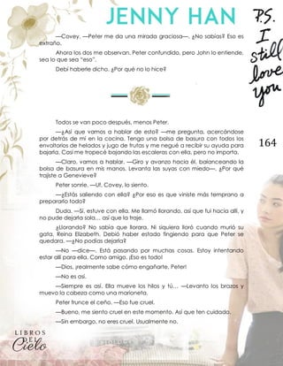 164
—Covey. —Peter me da una mirada graciosa—. ¿No sabías? Eso es
extraño.
Ahora los dos me observan. Peter confundido, pero John lo entiende,
sea lo que sea “eso”.
Debí haberle dicho. ¿Por qué no lo hice?
Todos se van poco después, menos Peter.
—¿Así que vamos a hablar de esto? —me pregunta, acercándose
por detrás de mí en la cocina. Tengo una bolsa de basura con todos los
envoltorios de helados y jugo de frutas y me negué a recibir su ayuda para
bajarla. Casi me tropecé bajando las escaleras con ella, pero no importa.
—Claro, vamos a hablar. —Giro y avanzo hacia él, balanceando la
bolsa de basura en mis manos. Levanta las suyas con miedo—. ¿Por qué
trajiste a Genevieve?
Peter sonríe. —Uf, Covey, lo siento.
—¿Estás saliendo con ella? ¿Por eso es que viniste más temprano a
prepararlo todo?
Duda. —Sí, estuve con ella. Me llamó llorando, así que fui hacia allí, y
no pude dejarla sola… así que la traje.
¿Llorando? No sabía que llorara. Ni siquiera lloró cuando murió su
gata, Reina Elizabeth. Debió haber estado fingiendo para que Peter se
quedara. —¿No podías dejarla?
—No —dice—. Está pasando por muchas cosas. Estoy intentando
estar allí para ella. Como amigo. ¡Eso es todo!
—Dios, ¡realmente sabe cómo engañarte, Peter!
—No es así.
—Siempre es así. Ella mueve los hilos y tú… —Levanto los brazos y
muevo la cabeza como una marioneta.
Peter frunce el ceño. —Eso fue cruel.
—Bueno, me siento cruel en este momento. Así que ten cuidado.
—Sin embargo, no eres cruel. Usualmente no.
 