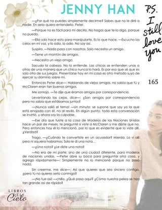 165
—¿Por qué no puedes simplemente decirme? Sabes que no le diré a
nadie. En serio quiero entenderlo, Peter.
—Porque no es fácil para mí decirlo. No hagas que te lo diga, porque
no puedo.
—Ella solo hace esto para manipularte. Es lo que hace. —Escucho los
celos en mi voz, y lo odio, lo odio. No soy así.
Suspira. —Nada pasa con nosotros. Solo necesita un amigo.
—Tiene un montón de amigos.
—Necesita un viejo amigo.
Sacudo la cabeza. No lo entiende. Las chicas se entienden unas a
otras de una manera que un chico nunca lo hará. Es por eso que sé que es
solo otro de sus juegos. Presentarse hoy en mi casa es otro método suyo de
ejercer su dominio sobre mí.
Entonces Peter dice—: Hablando de viejos amigos, no sabía que tú y
McClaren eran tan buenos amigos.
Me sonrojo. —Te dije que éramos amigos por correspondencia.
Levantando las cejas, dice—: ¿Son amigos por correspondencia
pero no sabía que estábamos juntos?
—¡Nunca salió el tema! —Un minuto; se supone que soy yo la que
está enojada con él, no al revés. En algún punto, toda esta conversación
se invirtió, y ahora soy la culpable.
—Ese día que fuiste a la cosa de Modelos de las Naciones Unidas
hace un par de meses, te pregunté si viste a McClaren y me dijiste que no.
Pero entonces hoy él lo mencionó, por lo que es evidente que lo viste allí.
¿Verdad?
Trago. —¿Cuándo te convertiste en un acusador? Mierda. Lo vi allí
pero ni siquiera hablamos; Solo le di una nota…
—¿Una nota? ¿Le diste una nota?
—No era de mi parte; sino de una ciudad diferente, para modelos
de naciones unidas. —Peter abre su boca para preguntar otra cosa, y
agrego rápidamente—: Simplemente no lo mencioné porque no pasó
nada.
Sin creerme, me dice—: Así que quieres que sea sincero contigo,
¿pero tú no quieres serlo conmigo?
—¡No fue así! —chillo. ¿Qué pasa aquí? ¿Cómo nuestra pelea se hizo
tan grande así de rápido?
 