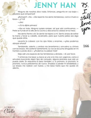 166
Ninguno de nosotros dice nada. Entonces, pregunta en voz baja—:
¿Quieres que rompamos?
¿Romper? —No. —De repente me siento temblorosa, como si fuera a
llorar—. ¿Y tú?
—¡No!
—¡Tú lo dijiste primero!
—Eso es todo. Ninguno quiere romper, así que solo continuamos. —
Peter se hunde en la silla de la cocina y descansa la cabeza en la mesa.
Me siento frente a él. Se siente tan lejano a mí. Siento ansias de estirar
la mano y tocar su cabello, acariciarlo, para que nuestra pelea sea algo
que quede atrás.
Levanta la cabeza; con los ojos tristes y enormes. —¿Nos podemos
abrazar ahora?
Temblando, asiento, y ambos nos levantamos y envuelvo su cintura
con los brazos. Me sostiene fuertemente. Su voz se escucha ahogada en mi
hombro cuando dice—: ¿Podemos no pelear más?
Dejo salir una especie de risa temblorosa y aliviada. —Sí, por favor.
Y entonces me besa; su boca se une a la mía con urgencia, como si
estuviera buscando algún tipo de consuelo, alguna promesa que solo yo
puedo darle. En respuesta lo beso también; sí, lo prometo, lo prometo, lo
prometo, nunca pelearemos de nuevo. Empiezo a perder mi estabilidad, y
sus brazos me rodean con fuerza, y me besa hasta que me quedo sin
aliento.
 