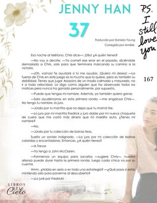 167
Traducido por Daniela Young
Corregido por Amélie.
Esa noche al teléfono, Chris dice—: ¡Dilo! ¿A quién tienes?
—No voy a decirte. —Ya cometí ese error en el pasado, diciéndole
demasiado a Chris, solo para que terminara marcando su camino a la
victoria.
—¡Oh, vamos! Te ayudaré si tú me ayudas. ¡Quiero mi deseo! —La
fuerza de Chris en este juego es lo mucho que lo quiere, pero es también su
debilidad. Tienes que jugar Assassins de un modo calmado y mesurado, no
ir a toda velocidad. Lo digo como alguien que ha observado todos los
matices pero nunca ha ganado personalmente, por supuesto.
—Puede que tengas mi nombre. Además, yo también quiero ganar.
—Solo ayudémonos en esta primera ronda —me engatusa Chris—.
No tengo tu nombre, lo juro.
—Júralo por tu mantita que no dejas que tu mamá tire.
—Lo juro por mi mantita Fredrick y juro doble por mi nueva chaqueta
de cuero que me costó más dinero que mi maldito auto. ¿Tienes mi
nombre?
—No.
—Júralo por tu colección de boinas feas.
Suelto un sonido indignado. —Lo juro por mi colección de boinas
coloridas y encantadoras. Entonces, ¿A quién tienes?
—A Trevor.
—Yo tengo a John McClaren.
—Formemos un equipo para sacarlos —sugiere Chris—, nuestra
alianza puede durar hasta la primera ronda, luego cada chica va por su
cuenta.
Hmm. ¿Habla en serio o es todo una estrategia? —¿Qué pasa si estás
mintiendo solo para ponerme al descubierto?
—¡Lo juré por Fredrick!
 