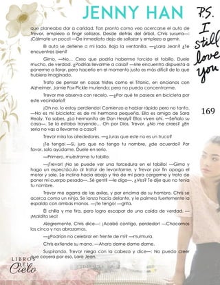 169
que planeaba dar a caridad. Tan pronto como veo acercarse el auto de
Trevor, empiezo a fingir sollozos. Desde detrás del árbol, Chris susurra—:
¡Cálmate un poco! —De inmediato dejo de sollozar y empiezo a gemir.
El auto se detiene a mi lado. Baja la ventanilla. —¿Lara Jean? ¿Te
encuentras bien?
Gimo. —No… Creo que podría haberme torcido el tobillo. Duele
mucho, de verdad. ¿Podrías llevarme a casa? —Me encuentro dispuesta a
ponerme a llorar, pero hacerlo en el momento justo es más difícil de lo que
hubiera imaginado.
Trato de pensar en cosas tristes como el Titanic, en ancianos con
Alzheimer, Jamie Fox-Pickle muriendo; pero no puedo concentrarme.
Trevor me observa con recelo. —¿Por qué te paseas en bicicleta por
este vecindario?
¡Oh no, lo estoy perdiendo! Comienzo a hablar rápido pero no tanto.
—No es mi bicicleta; es de mi hermana pequeña. Ella es amiga de Sara
Healy. Ya sabes. ¿La hermanita de Dan Healy? Ellos viven ahí. —Señalo su
casa—. Se la estaba trayendo… Oh por Dios, Trevor. ¿No me crees? ¿En
serio no vas a llevarme a casa?
Trevor mira los alrededores. —¿Juras que este no es un truco?
¡Te tengo! —Sí, juro que no tengo tu nombre, ¿de acuerdo? Por
favor, solo ayúdame. Duele en serio.
—Primero, muéstrame tu tobillo.
—¡Trevor! ¡No se puede ver una torcedura en el tobillo! —Gimo y
hago un espectáculo al tratar de levantarme, y Trevor por fin apaga el
motor y sale. Se inclina hacia abajo y tira de mí para cargarme y trato de
poner mi cuerpo pesado—. Sé gentil —le digo—. ¿Ves? Te dije que no tenía
tu nombre.
Trevor me agarra de las axilas, y por encima de su hombro, Chris se
acerca como un ninja. Se lanza hacia delante, y le palmea fuertemente la
espalda con ambas manos. —¡Te tengo! —grita.
Él chilla y me tira, pero logro escapar de una caída de verdad. —
¡Maldita sea!
Alegremente, Chris dice—: ¡Acabé contigo, perdedor! —Chocamos
los cinco y nos abrazamos.
—¿Podrían no celebrar en frente de mí? —murmura.
Chris extiende su mano. —Ahora dame dame dame.
Suspirando, Trevor niega con la cabeza y dice—: No puedo creer
que cayera por eso, Lara Jean.
 