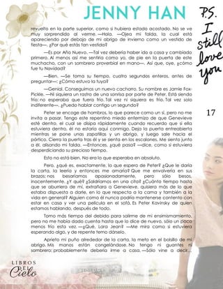 17
revuelto en la parte superior, como si hubiera estado acostado. No se ve
muy sorprendido al verme. —Hola. —Ojea mi falda, la cual está
apareciendo por debajo de mi abrigo de invierno como un vestido de
fiesta—. ¿Por qué estás tan vestida?
—Es por Año Nuevo. —Tal vez debería haber ido a casa y cambiado
primero. Al menos así me sentiría como yo, de pie en la puerta de este
muchacho, con un sombrero proverbial en mano—. Así que, oye, ¿cómo
fue tu Navidad?
—Bien. —Se toma su tiempo, cuatro segundos enteros, antes de
preguntar—: ¿Cómo estuvo la tuya?
—Genial. Conseguimos un nuevo cachorro. Su nombre es Jamie Fox-
Pickle. —Ni siquiera un rastro de una sonrisa por parte de Peter. Está siendo
frío; no esperaba que fuera frío. Tal vez ni siquiera es frío. Tal vez solo
indiferente—. ¿Puedo hablar contigo un segundo?
Peter se encoge de hombros, lo que parece como un sí, pero no me
invita a pasar. Tengo este repentino miedo enfermizo de que Genevieve
esté dentro, el cual se disipa rápidamente cuando recuerdo que si ella
estuviera dentro, él no estaría aquí conmigo. Deja la puerta entreabierta
mientras se pone unas zapatillas y un abrigo, y luego sale hacia el
pórtico. Cierra la puerta tras él y se sienta en los escalones. Me siento junto
a él, alisando mi falda. —Entonces, ¿qué pasa? —dice, como si estuviera
desperdiciando su precioso tiempo.
Esto no está bien. No era lo que esperaba en absoluto.
Pero, ¿qué es, exactamente, lo que espero de Peter? ¿Que le daría
la carta, la leería y entonces me amaría? Que me envolvería en sus
brazos; nos besaríamos apasionadamente, pero sólo besos,
inocentemente. ¿Y qué? ¿Saldríamos en una cita? ¿Cuánto tiempo hasta
que se aburriera de mí, extrañara a Genevieve, quisiera más de lo que
estaba dispuesta a darle, en lo que respecta a la cama y también a la
vida en general? Alguien como él nunca podría mantenerse contento con
estar en casa y ver una película en el sofá. Es Peter Kavinsky de quien
estamos hablando, después de todo.
Tomo más tiempo del debido para salirme de mi ensimismamiento,
pero no me había dado cuenta hasta que lo dice de nuevo, sólo un poco
menos frío esta vez. —¿Qué, Lara Jean? —Me mira como si estuviera
esperando algo, y de repente temo dárselo.
Aprieto mi puño alrededor de la carta, la meto en el bolsillo de mi
abrigo. Mis manos están congelándose. No tengo ni guantes ni
sombrero; probablemente debería irme a casa. —Sólo vine a decir…
 