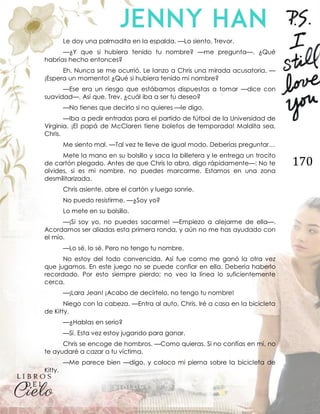 170
Le doy una palmadita en la espalda. —Lo siento, Trevor.
—¿Y que si hubiera tenido tu nombre? —me pregunta—. ¿Qué
habrías hecho entonces?
Eh. Nunca se me ocurrió. Le lanzo a Chris una mirada acusatoria. —
¡Espera un momento! ¿Qué si hubiera tenido mi nombre?
—Ese era un riesgo que estábamos dispuestas a tomar —dice con
suavidad—. Así que, Trev, ¿cuál iba a ser tu deseo?
—No tienes que decirlo si no quieres —le digo.
—Iba a pedir entradas para el partido de fútbol de la Universidad de
Virginia. ¡El papá de McClaren tiene boletos de temporada! Maldita sea,
Chris.
Me siento mal. —Tal vez te lleve de igual modo. Deberías preguntar…
Mete la mano en su bolsillo y saca la billetera y le entrega un trocito
de cartón plegado. Antes de que Chris lo abra, digo rápidamente—: No te
olvides, si es mi nombre, no puedes marcarme. Estamos en una zona
desmilitarizada.
Chris asiente, abre el cartón y luego sonríe.
No puedo resistirme. —¿Soy yo?
Lo mete en su bolsillo.
—¡Si soy yo, no puedes sacarme! —Empiezo a alejarme de ella—.
Acordamos ser aliadas esta primera ronda, y aún no me has ayudado con
el mío.
—Lo sé, lo sé. Pero no tengo tu nombre.
No estoy del todo convencida. Así fue como me ganó la otra vez
que jugamos. En este juego no se puede confiar en ella. Debería haberlo
recordado. Por esto siempre pierdo; no veo la línea lo suficientemente
cerca.
—¡Lara Jean! ¡Acabo de decírtelo, no tengo tu nombre!
Niego con la cabeza. —Entra al auto, Chris. Iré a casa en la bicicleta
de Kitty.
—¿Hablas en serio?
—Sí. Esta vez estoy jugando para ganar.
Chris se encoge de hombros. —Como quieras. Si no confías en mí, no
te ayudaré a cazar a tu víctima.
—Me parece bien —digo, y coloco mi pierna sobre la bicicleta de
Kitty.
 