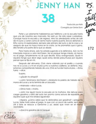 172
Traducido por Kells
Corregido por Getze Dom
Peter y yo solamente hablaremos por teléfono y en la escuela hasta
que uno de nosotros sea marcado. No seré yo. He sido súper cuidadosa.
Conduje hacia la escuela y de regreso. Miro los alrededores antes de salir
de mi auto y correr como el viento hasta nuestra puerta. Estuve alistando a
Kitty como mi exploradora; siempre sale primero del auto o de la casa y se
asegura de que no haya moros en la costa. Le he prometido que si gano,
ella tendrá una parte de lo que yo desee.
Pero hasta ahora, solo he estado jugando a la defensiva. Aún no he
intentado marcar a John McClaren. No es porque tenga miedo, al menos
no al juego. Simplemente no sé qué decirle. Estoy avergonzada. Quizá ni
siquiera tenga que decir algo; quizá estoy siendo presuntuosa por siquiera
pensar que se fija en mí.
Después del almuerzo, Chris viene volando por el pasillo y cuando
nos ve a Lucas y a mí en el piso junto a nuestros casilleros, se detiene. Hoy,
estamos compartiendo helado de uva. Chris se hunde hasta el piso. —Estoy
fuera —dice.
Suspiro.
—¿Quién te atrapó?
—¡John fenómeno McClaren! —Arrebata la paleta de helado de la
mano de Lucas y se la termina de un bocado.
—Malvada —dice Lucas.
—Dinos todo —insisto.
—John me siguió hacia la escuela en la mañana. Me detuve para
cargar gasolina y saltó del auto tan pronto como estuve de espaldas. ¡Ni
siquiera supe que me estaba siguiendo!
—Espera, ¿cómo sabía que te detendrías por gasolina? —pregunta
Lucas. Sabe todo sobre el juego, lo que con un poco de suerte, será algo
útil si éste se reduce a Genevive y yo, dado que viven en el mismo
vecindario.
—¡Sacó la gasolina de mi tanque!
 