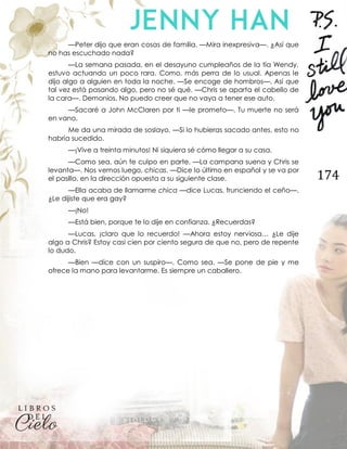 174
—Peter dijo que eran cosas de familia. —Mira inexpresiva—. ¿Así que
no has escuchado nada?
—La semana pasada, en el desayuno cumpleaños de la tía Wendy,
estuvo actuando un poco rara. Como, más perra de lo usual. Apenas le
dijo algo a alguien en toda la noche. —Se encoge de hombros—. Así que
tal vez está pasando algo, pero no sé qué. —Chris se aparta el cabello de
la cara—. Demonios. No puedo creer que no vaya a tener ese auto.
—Sacaré a John McClaren por ti —le prometo—. Tu muerte no será
en vano.
Me da una mirada de soslayo. —Si lo hubieras sacado antes, esto no
habría sucedido.
—¡Vive a treinta minutos! Ni siquiera sé cómo llegar a su casa.
—Como sea, aún te culpo en parte. —La campana suena y Chris se
levanta—. Nos vemos luego, chicas. —Dice lo último en español y se va por
el pasillo, en la dirección opuesta a su siguiente clase.
—Ella acaba de llamarme chica —dice Lucas, frunciendo el ceño—.
¿Le dijiste que era gay?
—¡No!
—Está bien, porque te lo dije en confianza. ¿Recuerdas?
—Lucas, ¡claro que lo recuerdo! —Ahora estoy nerviosa… ¿Le dije
algo a Chris? Estoy casi cien por ciento segura de que no, pero de repente
lo dudo.
—Bien —dice con un suspiro—. Como sea. —Se pone de pie y me
ofrece la mano para levantarme. Es siempre un caballero.
 