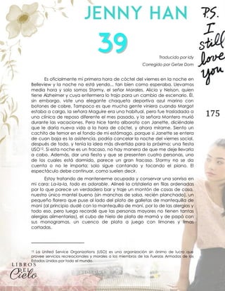 175
Traducido por Idy
Corregido por Getze Dom
Es oficialmente mi primera hora de cóctel del viernes en la noche en
Belleview y la noche no está yendo... tan bien como esperaba. Llevamos
media hora y solo somos Stormy, el señor Morales, Alicia y Nelson, quien
tiene Alzheimer y cuya enfermera lo trajo para un cambio de escenario. Él,
sin embargo, viste una elegante chaqueta deportiva azul marino con
botones de cobre. Tampoco es que mucha gente viniera cuando Margot
estaba a cargo, la señora Maguire era una habitual, pero fue trasladada a
una clínica de reposo diferente el mes pasado, y la señora Montero murió
durante las vacaciones. Pero hice tanto alboroto con Janette, diciéndole
que le daría nueva vida a la hora de cóctel, y ahora mírame. Siento un
cachito de temor en el fondo de mi estómago, porque si Janette se entera
de cuan baja es la asistencia, podría cancelar la noche del viernes social,
después de todo, y tenía la idea más divertida para la próxima; una fiesta
USO12. Si esta noche es un fracaso, no hay manera de que me deje llevarla
a cabo. Además, dar una fiesta y que se presenten cuatro personas, uno
de los cuales está dormido, parece un gran fracaso. Stormy no se da
cuenta o no le importa; solo sigue cantando y tocando el piano. El
espectáculo debe continuar, como suelen decir.
Estoy tratando de mantenerme ocupada y conservar una sonrisa en
mi cara: La-la-la, todo es adorable. Alineé la cristalería en filas ordenadas
por lo que parece un verdadero bar y traje un montón de cosas de casa,
nuestro único mantel bueno (sin manchas de salsa, recién planchado), un
pequeño florero que puse al lado del plato de galletas de mantequilla de
maní (al principio dudé con la mantequilla de maní, por lo de las alergias y
todo eso, pero luego recordé que las personas mayores no tienen tantas
alergias alimentarias), el cubo de hielo de plata de mamá y de papá con
sus monogramas, un cuenco de plata a juego con limones y limas
cortadas.
12 La United Service Organizations (USO) es una organización sin ánimo de lucro que
provee servicios recreacionales y morales a los miembros de las Fuerzas Armadas de los
Estados Unidos por todo el mundo.
 
