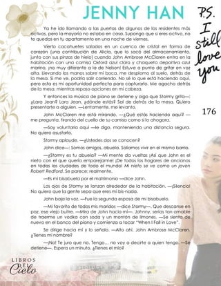 176
Ya he ido llamando a las puertas de algunos de los residentes más
activos, pero la mayoría no estaba en casa. Supongo que si eres activo, no
te quedas en tu apartamento en una noche de viernes.
Vierto cacahuetes salados en un cuenco de cristal en forma de
corazón (una contribución de Alicia, que lo sacó del almacenamiento,
junto con sus pinzas de hielo) cuando John Ambrose McClaren entra en la
habitación con una camisa Oxford azul claro y chaqueta deportiva azul
marino, ¡no muy diferente a la de Nelson! Estuve a punto de gritar en voz
alta. Llevando las manos sobre mi boca, me desplomo al suelo, detrás de
la mesa. Si me ve, podría salir corriendo. No sé lo que está haciendo aquí,
pero esta es mi oportunidad perfecta para capturarlo. Me agacho detrás
de la mesa, mientras repaso opciones en mi cabeza.
Y entonces la música de piano se detiene y oigo que Stormy grita—:
¿Lara Jean? Lara Jean, ¿dónde estás? Sal de detrás de la mesa. Quiero
presentarte a alguien. —Lentamente, me levanto.
John McClaren me está mirando. —¿Qué estás haciendo aquí? —
me pregunta, tirando del cuello de su camisa como si lo ahogara.
—Soy voluntaria aquí —le digo, manteniendo una distancia segura.
No quiero asustarlo.
Stormy aplaude. —¿Ustedes dos se conocen?
John dice—: Somos amigos, abuela. Solíamos vivir en el mismo barrio.
—¿Stormy es tu abuela? —Mi mente da vueltas ¡Así que John es el
nieto con el que quería emparejarme! ¡De todos los hogares de ancianos
en todas las ciudades de todo el mundo! Mi nieto se ve como un joven
Robert Redford. Se parece; realmente.
—Es mi bisabuela por el matrimonio —dice John.
Los ojos de Stormy se lanzan alrededor de la habitación. —¡Silencio!
No quiero que la gente sepa que eres mi bis-nada.
John baja la voz. —Fue la segunda esposa de mi bisabuelo.
—Mi favorito de todos mis maridos —dice Stormy—. Que descanse en
paz, ese viejo buitre. —Mira de John hacia mí—. Johnny, serías tan amable
de traerme un vodka con soda y un montón de limones. —Se sienta de
nuevo en el banco del piano y comienza a tocar “When I Fall in Love”.
Se dirige hacia mí y lo señalo. —Alto ahí, John Ambrose McClaren.
¿Tienes mi nombre?
—¡No! Te juro que no. Tengo… no voy a decirte a quien tengo. —Se
detiene—. Espera un minuto. ¿Tienes el mío?
 