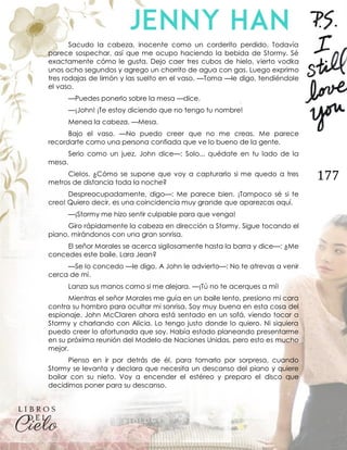 177
Sacudo la cabeza, inocente como un corderito perdido. Todavía
parece sospechar, así que me ocupo haciendo la bebida de Stormy. Sé
exactamente cómo le gusta. Dejo caer tres cubos de hielo, vierto vodka
unos ocho segundos y agrego un chorrito de agua con gas. Luego exprimo
tres rodajas de limón y las suelto en el vaso. —Toma —le digo, tendiéndole
el vaso.
—Puedes ponerlo sobre la mesa —dice.
—¡John! ¡Te estoy diciendo que no tengo tu nombre!
Menea la cabeza. —Mesa.
Bajo el vaso. —No puedo creer que no me creas. Me parece
recordarte como una persona confiada que ve lo bueno de la gente.
Serio como un juez, John dice—: Solo... quédate en tu lado de la
mesa.
Cielos. ¿Cómo se supone que voy a capturarlo si me quedo a tres
metros de distancia toda la noche?
Despreocupadamente, digo—: Me parece bien. ¡Tampoco sé si te
creo! Quiero decir, es una coincidencia muy grande que aparezcas aquí.
—¡Stormy me hizo sentir culpable para que venga!
Giro rápidamente la cabeza en dirección a Stormy. Sigue tocando el
piano, mirándonos con una gran sonrisa.
El señor Morales se acerca sigilosamente hasta la barra y dice—: ¿Me
concedes este baile, Lara Jean?
—Se lo concedo —le digo. A John le advierto—: No te atrevas a venir
cerca de mí.
Lanza sus manos como si me alejara. —¡Tú no te acerques a mí!
Mientras el señor Morales me guía en un baile lento, presiono mi cara
contra su hombro para ocultar mi sonrisa. Soy muy buena en esta cosa del
espionaje. John McClaren ahora está sentado en un sofá, viendo tocar a
Stormy y charlando con Alicia. Lo tengo justo donde lo quiero. Ni siquiera
puedo creer lo afortunada que soy. Había estado planeando presentarme
en su próxima reunión del Modelo de Naciones Unidas, pero esto es mucho
mejor.
Pienso en ir por detrás de él, para tomarlo por sorpresa, cuando
Stormy se levanta y declara que necesita un descanso del piano y quiere
bailar con su nieto. Voy a encender el estéreo y preparo el disco que
decidimos poner para su descanso.
 
