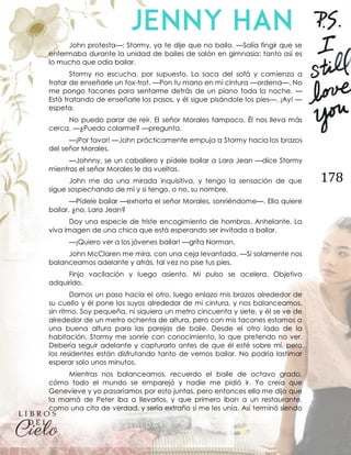 178
John protesta—: Stormy, ya te dije que no bailo. —Solía fingir que se
enfermaba durante la unidad de bailes de salón en gimnasia; tanto así es
lo mucho que odia bailar.
Stormy no escucha, por supuesto. Lo saca del sofá y comienza a
tratar de enseñarle un fox-trot. —Pon tu mano en mi cintura —ordena—. No
me pongo tacones para sentarme detrás de un piano toda la noche. —
Está tratando de enseñarle los pasos, y él sigue pisándole los pies—. ¡Ay! —
espeta.
No puedo parar de reír. El señor Morales tampoco. Él nos lleva más
cerca. —¿Puedo colarme? —pregunta.
—¡Por favor! —John prácticamente empuja a Stormy hacia los brazos
del señor Morales.
—Johnny, se un caballero y pídele bailar a Lara Jean —dice Stormy
mientras el señor Morales le da vueltas.
John me da una mirada inquisitiva, y tengo la sensación de que
sigue sospechando de mí y si tengo, o no, su nombre.
—Pídele bailar —exhorta el señor Morales, sonriéndome—. Ella quiere
bailar, ¿no, Lara Jean?
Doy una especie de triste encogimiento de hombros. Anhelante. La
viva imagen de una chica que está esperando ser invitada a bailar.
—¡Quiero ver a los jóvenes bailar! —grita Norman.
John McClaren me mira, con una ceja levantada. —Si solamente nos
balanceamos adelante y atrás, tal vez no pise tus pies.
Finjo vacilación y luego asiento. Mi pulso se acelera. Objetivo
adquirido.
Damos un paso hacia el otro, luego enlazo mis brazos alrededor de
su cuello y él pone los suyos alrededor de mi cintura, y nos balanceamos,
sin ritmo. Soy pequeña, ni siquiera un metro cincuenta y siete, y él se ve de
alrededor de un metro ochenta de altura, pero con mis tacones estamos a
una buena altura para las parejas de baile. Desde el otro lado de la
habitación, Stormy me sonríe con conocimiento, lo que pretendo no ver.
Debería seguir adelante y capturarlo antes de que él esté sobre mí, pero
los residentes están disfrutando tanto de vernos bailar. No podría lastimar
esperar solo unos minutos.
Mientras nos balanceamos, recuerdo el baile de octavo grado,
cómo todo el mundo se emparejó y nadie me pidió ir. Yo creía que
Genevieve y yo pasaríamos por esto juntas, pero entonces ella me dijo que
la mamá de Peter iba a llevarlos, y que primero iban a un restaurante,
como una cita de verdad, y sería extraño si me les unía. Así terminó siendo
 