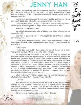 179
ella y Peter y Sabrina Fox y John. Esperaba que John McClaren me pidiera
un baile lento, pero no lo hizo; no bailó con nadie. El único chico que
bailaba era Peter. Él siempre estaba en el centro del círculo de baile d
personas geniales.
La mano de John se presionó contra mi espalda, guiándome, y creo
que ha olvidado todo sobre el juego. Ahora lo tengo en la mira.
—No eres tan malo —le digo. La mitad de la canción ha pasado.
Será mejor que salte a ganar. Te tengo en cinco, cuatro, tres, dos…
—Así que... tú y Kavinsky, ¿eh?
Me distrajo por completo, y he olvidado todo sobre el juego por un
momento. —Sí...
Se aclara la garganta y dice—: Me sorprendió bastante que ustedes
estuvieran juntos.
—¿Por qué? ¿Porque no soy su tipo? —digo casualmente, como si
nada, pero escuece como una pequeña piedra arrojada directamente en
mi corazón.
—No, lo eres.
—Entonces, ¿por qué? —Estoy bastante segura de que va a decir
“porque no creí que él fuera tu tipo”, tal como hizo Josh.
No responde de inmediato. —Ese día que fuiste al Modelo de
Naciones Unidas, traté de seguirte al salir al estacionamiento, pero ya te
habías ido. Entonces recibí tu carta, y te contesté, y me respondiste, y
luego me invitaste a la cosa de la casa del árbol. Supongo que no sabía
qué pensar. ¿Sabes lo que quiero decir? —Me mira con expectación, y
siento que es importante que diga que sí. Toda la sangre se va a mi cara, y
oigo un golpeteo en mis oídos; tardíamente me doy cuenta de que es el
sonido de mi corazón latiendo muy rápido. Sin embargo, mi cuerpo aún
está bailando. Él sigue hablando—: Tal vez fue tonto pensar eso, porque
todo ese asunto fue hace mucho tiempo.
¿Qué todo asunto? Quiero saber, pero no sería justo preguntar. —
¿Sabes lo que recuerdo? —le pregunto de repente.
—¿Qué?
—La vez que los pantalones cortos de Trevor se rompieron cuando
ustedes estaban jugando baloncesto. Y todo el mundo se reía tan fuerte
que Trevor comenzó a enojarse. Pero tú no. Montaste en tu bicicleta,
recorriste todo el camino a casa y le trajiste un par de pantalones cortos.
Quedé muy impresionada por eso.
Tiene una leve media sonrisa en su rostro. —Gracias.
 