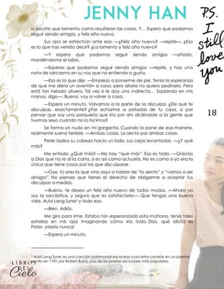 18
a decirte que lamento como resultaron las cosas. Y… Espero que podamos
seguir siendo amigos, y feliz año nuevo.
Sus ojos se estrechan ante eso. —¿Feliz año nuevo? —repite—. ¿Eso
es lo que has venido decir? ¿Lo lamento y feliz año nuevo?
—Y espero que podamos seguir siendo amigos —añado,
mordiéndome el labio.
—Esperas que podamos seguir siendo amigos —repite, y hay una
nota de sarcasmo en su voz que no entiendo o gusta.
—Eso es lo que dije. —Empiezo a ponerme de pie. Tenía la esperanza
de que me diera un aventón a casa, pero ahora no quiero pedírselo. Pero
está tan helado afuera. Tal vez si le doy una indirecta… Soplando en mis
manos, digo—: Bueno, voy a volver a casa.
—Espera un minuto. Volvamos a la parte de la disculpa. ¿De qué te
disculpas, exactamente? ¿Por echarme a patadas de tu casa, o por
pensar que soy una porquería que iría por ahí diciéndole a la gente que
tuvimos sexo cuando no lo hicimos?
Se forma un nudo en mi garganta. Cuando lo pone de esa manera,
realmente suena terrible. —Ambas cosas. Lo siento por ambas cosas.
Peter ladea su cabeza hacia un lado, sus cejas levantadas. —¿Y qué
más?
Me enfado. ¿Qué más? —No hay “qué más”. Eso es todo. —Gracias
a Dios que no le di la carta, si es así como actuaría. No es como si yo era la
única que tiene cosas por las que disculparse.
—Oye, tú eres la que vino aquí a hablar de “lo siento” y “vamos a ser
amigos”. No pienses que tienes el derecho de obligarme a aceptar tus
disculpas a medias.
—Bueno, te deseo un feliz año nuevo de todos modos. —Ahora yo
soy la sarcástica, y seguro que es satisfactorio—. Que tengas una buena
vida. Auld Lang Syne3 y todo eso.
—Bien. Adiós.
Me giro para irme. Estaba tan esperanzada esta mañana, tenía tales
estrellas en mis ojos imaginando cómo iría todo. Dios, qué idiota es
Peter. ¡Hasta nunca!
—Espera un minuto.
3 Auld Lang Syne: es una canción patrimonial escocesa cuya letra consiste en un poema
escrito en 1781 por Robert Burns, uno de los poetas escoceses más populares.
 