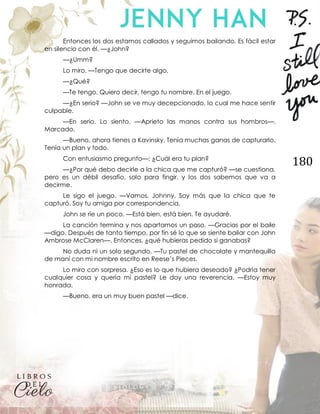 180
Entonces los dos estamos callados y seguimos bailando. Es fácil estar
en silencio con él. —¿John?
—¿Umm?
Lo miro. —Tengo que decirte algo.
—¿Qué?
—Te tengo. Quiero decir, tengo tu nombre. En el juego.
—¿En serio? —John se ve muy decepcionado, lo cual me hace sentir
culpable.
—En serio. Lo siento. —Aprieto las manos contra sus hombros—.
Marcado.
—Bueno, ahora tienes a Kavinsky. Tenía muchas ganas de capturarlo.
Tenía un plan y todo.
Con entusiasmo pregunto—: ¿Cuál era tu plan?
—¿Por qué debo decirle a la chica que me capturó? —se cuestiona,
pero es un débil desafío, solo para fingir, y los dos sabemos que va a
decirme.
Le sigo el juego. —Vamos, Johnny. Soy más que la chica que te
capturó. Soy tu amiga por correspondencia.
John se ríe un poco. —Está bien, está bien. Te ayudaré.
La canción termina y nos apartamos un paso. —Gracias por el baile
—digo. Después de tanto tiempo, por fin sé lo que se siente bailar con John
Ambrose McClaren—. Entonces, ¿qué hubieras pedido si ganabas?
No duda ni un solo segundo. —Tu pastel de chocolate y mantequilla
de maní con mi nombre escrito en Reese’s Pieces.
Lo miro con sorpresa. ¿Eso es lo que hubiera deseado? ¿Podría tener
cualquier cosa y quería mi pastel? Le doy una reverencia. —Estoy muy
honrada.
—Bueno, era un muy buen pastel —dice.
 