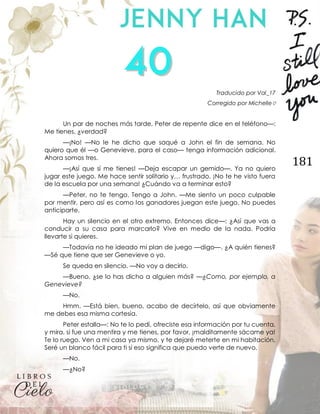 181
Traducido por Val_17
Corregido por Michelle♡
Un par de noches más tarde, Peter de repente dice en el teléfono—:
Me tienes, ¿verdad?
—¡No! —No le he dicho que saqué a John el fin de semana. No
quiero que él —o Genevieve, para el caso— tenga información adicional.
Ahora somos tres.
—¡Así que sí me tienes! —Deja escapar un gemido—. Ya no quiero
jugar este juego. Me hace sentir solitario y… frustrado. ¡No te he visto fuera
de la escuela por una semana! ¿Cuándo va a terminar esto?
—Peter, no te tengo. Tengo a John. —Me siento un poco culpable
por mentir, pero así es como los ganadores juegan este juego. No puedes
anticiparte.
Hay un silencio en el otro extremo. Entonces dice—: ¿Así que vas a
conducir a su casa para marcarlo? Vive en medio de la nada. Podría
llevarte si quieres.
—Todavía no he ideado mi plan de juego —digo—. ¿A quién tienes?
—Sé que tiene que ser Genevieve o yo.
Se queda en silencio. —No voy a decirlo.
—Bueno, ¿se lo has dicho a alguien más? —¿Como, por ejemplo, a
Genevieve?
—No.
Hmm. —Está bien, bueno, acabo de decírtelo, así que obviamente
me debes esa misma cortesía.
Peter estalla—: No te lo pedí, ofreciste esa información por tu cuenta,
y mira, si fue una mentira y me tienes, por favor, ¡malditamente sácame ya!
Te lo ruego. Ven a mi casa ya mismo, y te dejaré meterte en mi habitación.
Seré un blanco fácil para ti si eso significa que puedo verte de nuevo.
—No.
—¿No?
 