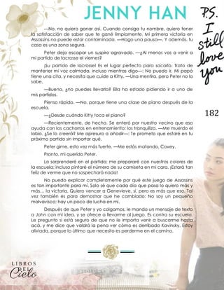 182
—No, no quiero ganar así. Cuando consiga tu nombre, quiero tener
la satisfacción de saber que te gané limpiamente. Mi primera victoria en
Assassins no puede estar contaminada. —Hago una pausa—. Y además, tu
casa es una zona segura.
Peter deja escapar un suspiro agravado. —¿Al menos vas a venir a
mi partido de lacrosse el viernes?
¡Su partido de lacrosse! Es el lugar perfecto para sacarlo. Trato de
mantener mi voz calmada, incluso mientras digo—: No puedo ir. Mi papá
tiene una cita, y necesita que cuide a Kitty. —Una mentira, pero Peter no lo
sabe.
—Bueno, ¿no puedes llevarla? Ella ha estado pidiendo ir a uno de
mis partidos.
Pienso rápido. —No, porque tiene una clase de piano después de la
escuela.
—¿Desde cuándo Kitty toca el piano?
—Recientemente, de hecho. Se enteró por nuestro vecino que eso
ayuda con los cachorros en entrenamiento; los tranquiliza. —Me muerdo el
labio. ¿Se lo creerá? Me apresuro a añadir—: Te prometo que estaré en tu
próximo partido sin importar qué.
Peter gime, esta vez más fuerte. —Me estás matando, Covey.
Pronto, mi querido Peter.
Lo sorprenderé en el partido; me prepararé con nuestros colores de
la escuela; incluso pintaré el número de su camiseta en mi cara. ¡Estará tan
feliz de verme que no sospechará nada!
No puedo explicar completamente por qué este juego de Assassins
es tan importante para mí. Solo sé que cada día que pasa lo quiero más y
más… la victoria. Quiero vencer a Genevieve, sí, pero es más que eso. Tal
vez también es para demostrar que he cambiado: No soy un pequeño
malvavisco; hay un poco de lucha en mí.
Después de que Peter y yo colgamos, le mando un mensaje de texto
a John con mi idea, y se ofrece a llevarme al juego. Es contra su escuela.
Le pregunto si está seguro de que no le importa venir a buscarme hasta
acá, y me dice que valdrá la pena ver cómo es derribado Kavinsky. Estoy
aliviada, porque lo último que necesito es perderme en el camino.
 