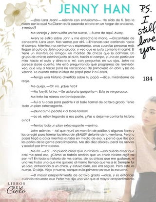 184
—¡Eres Lara Jean! —Asiente con entusiasmo—. He oído de ti. Eres la
razón por la cual McClaren está pasando el rato en un hogar de ancianos,
¿verdad?
Me sonrojo y John suelta un risa suave. —Fuera de aquí, Avery.
Avery se estira sobre John y me estrecha la mano. —Encantado de
conocerte, Lara Jean. Nos vemos por ahí. —Entonces sale corriendo hacia
el campo. Mientras nos sentamos y esperamos, unas cuantas personas más
llegan al auto de John para saludar, y veo que es justo como lo imaginé: Él
tiene un montón de amigos, un montón de chicas que lo admiran. Un
grupo de chicas camina junto al auto, hacia el campo, y una en particular
mira hacia el auto y directo a mí, con preguntas en sus ojos. John no
parece darse cuenta. Me está preguntando qué programas de televisión
veo, qué voy a hacer para las vacaciones de primavera en abril, y las de
verano. Le cuento sobre la idea de papá para ir a Corea.
—Tengo una historia divertida sobre tu papá —dice, mirándome de
reojo.
Me quejo. —Oh no. ¿Qué hizo?
—No fue él; fui yo. —Se aclara la garganta—. Esto es vergonzoso.
Me froto las manos con anticipación.
—Fui a tu casa para pedirte ir al baile formal de octavo grado. Tenía
todo un plan extravagante.
—¡Nunca me pediste ir al baile formal!
—Lo sé, estoy llegando a esa parte. ¿Vas a dejarme contar la historia
o no?
—Tenías todo un plan extravagante —animo.
John asiente. —Así que reuní un montón de palillos y algunas flores y
las arreglé para formar las letras de ¿BAILE? delante de tu ventana. Pero tu
papá llegó a casa mientras estaba en medio de eso, y pensó que iba por
los patios de la gente para limpiarlos. Me dio diez dólares, perdí los nervios
y acabé por irme a casa.
Me río. —Yo… no puedo creer que lo hicieras. —No puedo creer que
casi me pasó eso. ¿Cómo se habría sentido que un chico hiciera algo así
por mí? En toda la historia de mis cartas, de los chicos que me gustaron, ni
una vez hubo uno que me quisiera al mismo tiempo que yo a él. Siempre fui
yo sola, anhelando a un chico, y estuvo bien, eso era seguro. Pero esto es
nuevo. O viejo. Viejo y nuevo, porque es la primera vez que lo escucho.
—El mayor arrepentimiento de octavo grado —dice, y es entonces
cuando recuerdo que Peter me dijo una vez que el mayor arrepentimiento
 