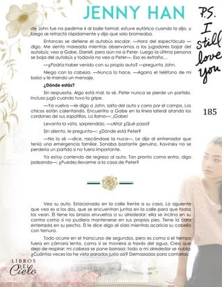 185
de John fue no pedirme ir al baile formal; estuve eufórica cuando lo dijo, y
luego se retractó rápidamente y dijo que solo bromeaba.
Entonces se detiene el autobús escolar. —Hora del espectáculo —
digo. Me siento mareada mientras observamos a los jugadores bajar del
autobús; veo a Gabe, Darrell, pero aún no a Peter. Luego la última persona
se baja del autobús y todavía no veo a Peter—. Eso es extraño…
—¿Podría haber venido con su propio auto? —pregunta John.
Niego con la cabeza. —Nunca lo hace. —Agarro el teléfono de mi
bolso y le mando un mensaje.
¿Dónde estás?
Sin respuesta. Algo está mal, lo sé. Peter nunca se pierde un partido.
Incluso jugó cuando tuvo la gripe.
—Ya vuelvo —le digo a John, salto del auto y corro por el campo. Los
chicos están calentando. Encuentro a Gabe en la línea lateral atando los
cordones de sus zapatillas. Lo llamo—: ¡Gabe!
Levanta la vista, sorprendido. —¡Alta! ¿Qué pasa?
Sin aliento, le pregunto—: ¿Dónde está Peter?
—No lo sé —dice, rascándose la nuca—. Le dijo al entrenador que
tenía una emergencia familiar. Sonaba bastante genuino. Kavinsky no se
perdería un partido si no fuera importante.
Ya estoy corriendo de regreso al auto. Tan pronto como entro, digo
jadeando—: ¿Puedes llevarme a la casa de Peter?
Veo su auto. Estacionado en la calle frente a su casa. Lo siguiente
que veo es a los dos, que se encuentran juntos en la calle para que todos
los vean. Él tiene los brazos envueltos a su alrededor; ella se inclina en su
contra como si no pudiera mantenerse en sus propios pies. Tiene la cara
enterrada en su pecho. Él le dice algo al oído mientras acaricia su cabello
con ternura.
Todo ocurre en el transcurso de segundos, pero es como si el tiempo
fuera en cámara lenta, como si se moviera a través del agua. Creo que
dejo de respirar; mi cabeza se pone borrosa; todo a mi alrededor se nubla.
¿Cuántas veces los he visto parados justo así? Demasiadas para contarlas.
 