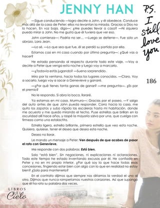 186
—Sigue conduciendo —logro decirle a John, y él obedece. Conduce
más allá de la casa de Peter; ellos no levantan la mirada. Gracias a Dios no
lo hacen. En voz baja, digo—: ¿Me puedes llevar a casa? —Ni siquiera
puedo mirar a John. No me gusta que él tuviera que ver eso.
John comienza—: Podría no ser… —Luego se detiene—. Fue solo un
abrazo, Lara Jean.
—Lo sé. —Lo que sea que fue, él se perdió su partido por ella.
Estamos casi en mi casa cuando por último pregunta—: ¿Qué vas a
hacer?
He estado pensando al respecto durante todo este viaje. —Voy a
decirle a Peter que venga esta noche y luego voy a marcarlo.
—¿Todavía estás jugando? —Suena sorprendido.
Miro por la ventana, hacia todos los lugares conocidos. —Claro. Voy
a sacarlo, luego voy a sacar a Genevieve y ganaré.
—¿Por qué tienes tanta ganas de ganar? —me pregunta—. ¿Es por
el premio?
No le respondo. Si abro la boca, lloraré.
Ya estamos en mi casa. Murmuro—: Gracias por el paseo. —Y salgo
del auto antes de que John pueda responder. Corro hacia la casa, me
quito los zapatos y subo rápido las escaleras hasta mi habitación, donde
me acuesto y me quedo mirando el techo. Puse estrellas que brillan en la
oscuridad allí hace años, y raspé la mayoría salvo por una, que cuelga con
firmeza como una estalactita.
Estrella ligera, estrella brillante, primera estrella que veo esta noche.
Quisiera, quisiese, tener el deseo que deseo esta noche.
Deseo no llorar.
Le mando un mensaje a Peter: Ven después de que acabes de pasar
el rato con Genevieve.
Me responde con dos palabras: Está bien.
Solo “está bien”. Sin negaciones, ni explicaciones ni aclaraciones.
Todo este tiempo he estado inventando excusas por él. He confiado en
Peter y no en mi propio interior. ¿Por qué soy la que hace todas esas
concesiones, fingiendo estar bien con algo con lo que en realidad no estoy
bien? ¿Solo para mantenerlo?
En el contrato dijimos que siempre nos diríamos la verdad el uno al
otro. Dijimos que nunca romperíamos nuestros corazones. Así que supongo
que él ha roto su palabra dos veces.
 