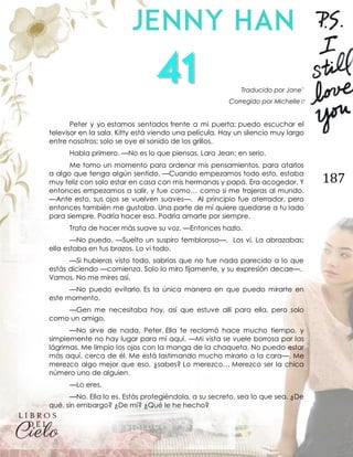 187
Traducido por Jane’
Corregido por Michelle♡
Peter y yo estamos sentados frente a mi puerta; puedo escuchar el
televisor en la sala. Kitty está viendo una película. Hay un silencio muy largo
entre nosotros; solo se oye el sonido de los grillos.
Habla primero. —No es lo que piensas, Lara Jean; en serio.
Me tomo un momento para ordenar mis pensamientos, para atarlos
a algo que tenga algún sentido. —Cuando empezamos todo esto, estaba
muy feliz con solo estar en casa con mis hermanas y papá. Era acogedor. Y
entonces empezamos a salir, y fue como… como si me trajeras al mundo.
—Ante esto, sus ojos se vuelven suaves—. Al principio fue aterrador, pero
entonces también me gustaba. Una parte de mí quiere quedarse a tu lado
para siempre. Podría hacer eso. Podría amarte por siempre.
Trata de hacer más suave su voz. —Entonces hazlo.
—No puedo. —Suelto un suspiro tembloroso—. Los vi. La abrazabas;
ella estaba en tus brazos. Lo vi todo.
—Si hubieras visto todo, sabrías que no fue nada parecido a lo que
estás diciendo —comienza. Solo lo miro fijamente, y su expresión decae—.
Vamos. No me mires así.
—No puedo evitarlo. Es la única manera en que puedo mirarte en
este momento.
—Gen me necesitaba hoy, así que estuve allí para ella, pero solo
como un amigo.
—No sirve de nada, Peter. Ella te reclamó hace mucho tiempo, y
simplemente no hay lugar para mí aquí. —Mi vista se vuele borrosa por las
lágrimas. Me limpio los ojos con la manga de la chaqueta. No puedo estar
más aquí, cerca de él. Me está lastimando mucho mirarlo a la cara—. Me
merezco algo mejor que eso, ¿sabes? Lo merezco… Merezco ser la chica
número uno de alguien.
—Lo eres.
—No. Ella lo es. Estás protegiéndola, a su secreto, sea lo que sea. ¿De
qué, sin embargo? ¿De mí? ¿Qué le he hecho?
 