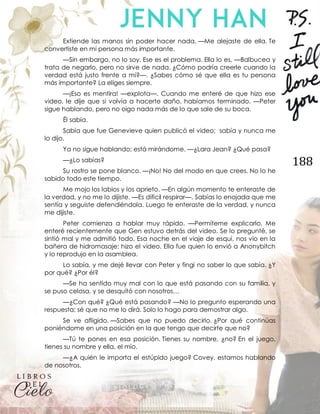 188
Extiende las manos sin poder hacer nada. —Me alejaste de ella. Te
convertiste en mi persona más importante.
—Sin embargo, no lo soy. Ese es el problema. Ella lo es. —Balbucea y
trata de negarlo, pero no sirve de nada. ¿Cómo podría creerle cuando la
verdad está justo frente a mí?—. ¿Sabes cómo sé que ella es tu persona
más importante? La eliges siempre.
—¡Eso es mentira! —explota—. Cuando me enteré de que hizo ese
video, le dije que si volvía a hacerte daño, habíamos terminado. —Peter
sigue hablando, pero no oigo nada más de lo que sale de su boca.
Él sabía.
Sabía que fue Genevieve quien publicó el video; sabía y nunca me
lo dijo.
Ya no sigue hablando; está mirándome. —¿Lara Jean? ¿Qué pasa?
—¿Lo sabías?
Su rostro se pone blanco. —¡No! No del modo en que crees. No lo he
sabido todo este tiempo.
Me mojo los labios y los aprieto. —En algún momento te enteraste de
la verdad, y no me lo dijiste. —Es difícil respirar—. Sabías lo enojada que me
sentía y seguiste defendiéndola. Luego te enteraste de la verdad, y nunca
me dijiste.
Peter comienza a hablar muy rápido. —Permíteme explicarlo. Me
enteré recientemente que Gen estuvo detrás del video. Se lo pregunté, se
sintió mal y me admitió todo. Esa noche en el viaje de esquí, nos vio en la
bañera de hidromasaje; hizo el video. Ella fue quien lo envió a Anonybitch
y lo reprodujo en la asamblea.
Lo sabía, y me dejé llevar con Peter y fingí no saber lo que sabía. ¿Y
por qué? ¿Por él?
—Se ha sentido muy mal con lo que está pasando con su familia, y
se puso celosa, y se desquitó con nosotros…
—¿Con qué? ¿Qué está pasando? —No lo pregunto esperando una
respuesta; sé que no me lo dirá. Solo lo hago para demostrar algo.
Se ve afligido. —Sabes que no puedo decirlo. ¿Por qué continúas
poniéndome en una posición en la que tengo que decirte que no?
—Tú te pones en esa posición. Tienes su nombre, ¿no? En el juego,
tienes su nombre y ella, el mío.
—¿A quién le importa el estúpido juego? Covey, estamos hablando
de nosotros.
 