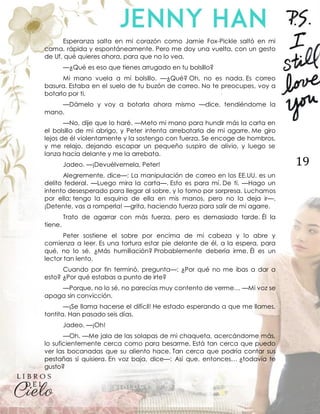 19
Esperanza salta en mi corazón como Jamie Fox-Pickle saltó en mi
cama, rápida y espontáneamente. Pero me doy una vuelta, con un gesto
de Uf, qué quieres ahora, para que no lo vea.
—¿Qué es eso que tienes arrugado en tu bolsillo?
Mi mano vuela a mi bolsillo. —¿Qué? Oh, no es nada. Es correo
basura. Estaba en el suelo de tu buzón de correo. No te preocupes, voy a
botarlo por ti.
—Dámelo y voy a botarla ahora mismo —dice, tendiéndome la
mano.
—No, dije que lo haré. —Meto mi mano para hundir más la carta en
el bolsillo de mi abrigo, y Peter intenta arrebatarla de mi agarre. Me giro
lejos de él violentamente y la sostengo con fuerza. Se encoge de hombros,
y me relajo, dejando escapar un pequeño suspiro de alivio, y luego se
lanza hacia delante y me la arrebata.
Jadeo. —¡Devuélvemela, Peter!
Alegremente, dice—: La manipulación de correo en los EE.UU. es un
delito federal. —Luego mira la carta—. Esto es para mí. De ti. —Hago un
intento desesperado para llegar al sobre, y lo tomo por sorpresa. Luchamos
por ella; tengo la esquina de ella en mis manos, pero no la deja ir—.
¡Detente, vas a romperla! —grita, haciendo fuerza para salir de mi agarre.
Trato de agarrar con más fuerza, pero es demasiado tarde. Él la
tiene.
Peter sostiene el sobre por encima de mi cabeza y lo abre y
comienza a leer. Es una tortura estar pie delante de él, a la espera, para
qué, no lo sé. ¿Más humillación? Probablemente debería irme. Él es un
lector tan lento.
Cuando por fin terminó, pregunta—: ¿Por qué no me ibas a dar a
esto? ¿Por qué estabas a punto de irte?
—Porque, no lo sé, no parecías muy contento de verme… —Mi voz se
apaga sin convicción.
—¡Se llama hacerse el difícil! He estado esperando a que me llames,
tontita. Han pasado seis días.
Jadeo. —¡Oh!
—Oh. —Me jala de las solapas de mi chaqueta, acercándome más,
lo suficientemente cerca como para besarme. Está tan cerca que puedo
ver las bocanadas que su aliento hace. Tan cerca que podría contar sus
pestañas si quisiera. En voz baja, dice—: Así que, entonces… ¿todavía te
gusto?
 