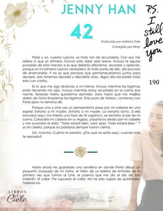 190
Traducido por Adriana Tate
Corregido por Mary
Peter y yo, nuestra ruptura, es todo tan de secundaria. Con eso me
refiero a que es efímera. Incluso este dolor será breve. Incluso la aguda
punzada de esta traición a la que debería aferrarme, recordar y apreciar,
porque es mi primera ruptura verdadera. Es todo parte de ello, del proceso
de enamorarse. Y no es que pensara que permaneceríamos juntos para
siempre, solo tenemos dieciséis y diecisiete años. Algún día recordaré todo
esto con cariño.
Es lo que me sigo diciendo a mí misma, incluso mientras las lágrimas
están llenando mis ojos, incluso mientras estoy acostada en la cama esa
noche, llorando hasta quedarme dormida. Lloro hasta que mis mejillas
arden de tanto limpiarme las lágrimas. Este pozo de tristeza, comienza con
Peter pero no termina allí.
Porque una y otra vez un pensamiento pasa por mi cabeza en una
espiral: Extraño a mi madre. Extraño a mi madre. La extraño tanto. Si ella
estuviera aquí, me traería una taza de té orgánico, se sentaría al pie de mi
cama. Colocaría mi cabeza en su regazo, pasaría los dedos por mi cabello
y me susurraría al oído: “Todo estará bien, Lara Jean. Todo estará bien.” Y
yo le creería, porque sus palabras siempre fueron ciertas.
Oh, mamita. Cuánto te extraño. ¿Por qué no estás aquí, cuando más
te necesito?
Hasta ahora he guardado una servilleta en donde Peter dibujó un
pequeño bosquejo de mi rostro, el talón de un boleto de entrada de la
primera vez que fuimos al cine, el poema que me dio el día de San
Valentín. El collar. Por supuesto el collar. No he sido capaz de quitármelo.
Todavía no.
 