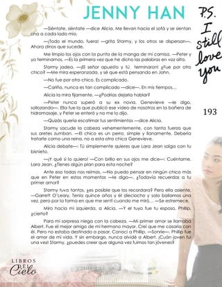 193
—Siéntate, siéntate —dice Alicia. Me llevan hacia el sofá y se sientan
una a cada lado mío.
—¡Todo el mundo, fuera! —grita Stormy, y los otros se dispersan—.
Ahora dinos que sucede.
Me limpio los ojos con la punta de la manga de mi camisa. —Peter y
yo terminamos. —Es la primera vez que he dicho las palabras en voz alta.
Stormy jadea. —¡El señor apuesto y tú terminaron! ¿Fue por otro
chico? —Me mira esperanzada, y sé que está pensando en John.
—No fue por otro chico. Es complicado.
—Cariño, nunca es tan complicado —dice—. En mis tiempos…
Alicia la mira fijamente. —¿Podrías dejarla hablar?
—Peter nunca superó a su ex novia, Genevieve —le digo,
sollozando—. Ella fue la que publicó ese video de nosotros en la bañera de
hidromasaje, y Peter se enteró y no me lo dijo.
—Quizás quería escatimar tus sentimientos —dice Alicia.
Stormy sacude la cabeza vehementemente, con tanta fuerza que
sus aretes zumban. —El chico es un perro, simple y llanamente. Debería
tratarte como una reina, no a esta otra chica Genevieve.
Alicia debate—: Tú simplemente quieres que Lara Jean salga con tu
bisnieto.
—¡Y qué si lo quiero! —Con brillo en sus ojos me dice—: Cuéntame,
Lara Jean. ¿Tienes algún plan para esta noche?
Ante eso todas nos reímos. —No puedo pensar en ningún chico más
que en Peter en estos momentos —le digo—. ¿Todavía recuerdas a tu
primer amor?
Stormy tuvo tantos, ¿es posible que los recordara? Pero ella asiente.
—Garrett O’Leary. Tenía quince años y él dieciocho y solo bailamos una
vez, pero por la forma en que me sentí cuando me miró… —Se estremece.
Miro hacia mi izquierda, a Alicia. —Y el tuyo fue tu esposo, Phillip,
¿cierto?
Para mi sorpresa niega con la cabeza. —Mi primer amor se llamaba
Albert. Fue el mejor amigo de mi hermano mayor. Creí que me casaría con
él. Pero no estaba destinado a pasar. Conocí a Phillip. —Sonríe—. Phillip fue
el amor de mi vida. Y sin embargo, nunca olvidé a Albert. ¡Cuán joven fui
una vez! Stormy, ¿puedes creer que alguna vez fuimos tan jóvenes?
 